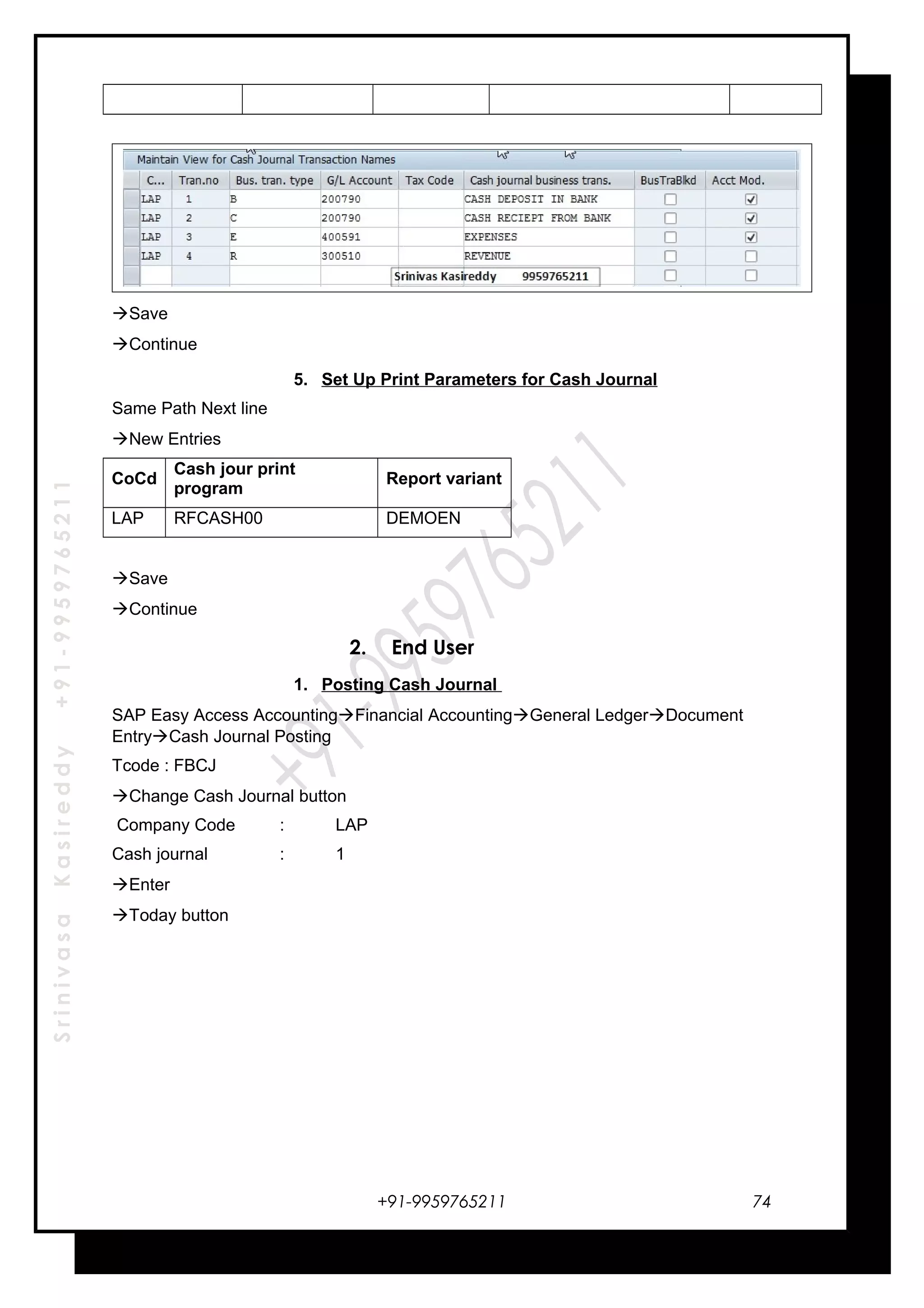 SrinivasaKasireddy+91-9959765211
Save
Continue
5. Set Up Print Parameters for Cash Journal
Same Path Next line
New Entries
CoCd
Cash jour print
program
Report variant
LAP RFCASH00 DEMOEN
Save
Continue
2. End User
1. Posting Cash Journal
SAP Easy Access AccountingFinancial AccountingGeneral LedgerDocument
EntryCash Journal Posting
Tcode : FBCJ
Change Cash Journal button
Company Code : LAP
Cash journal : 1
Enter
Today button
+91-9959765211 74
 