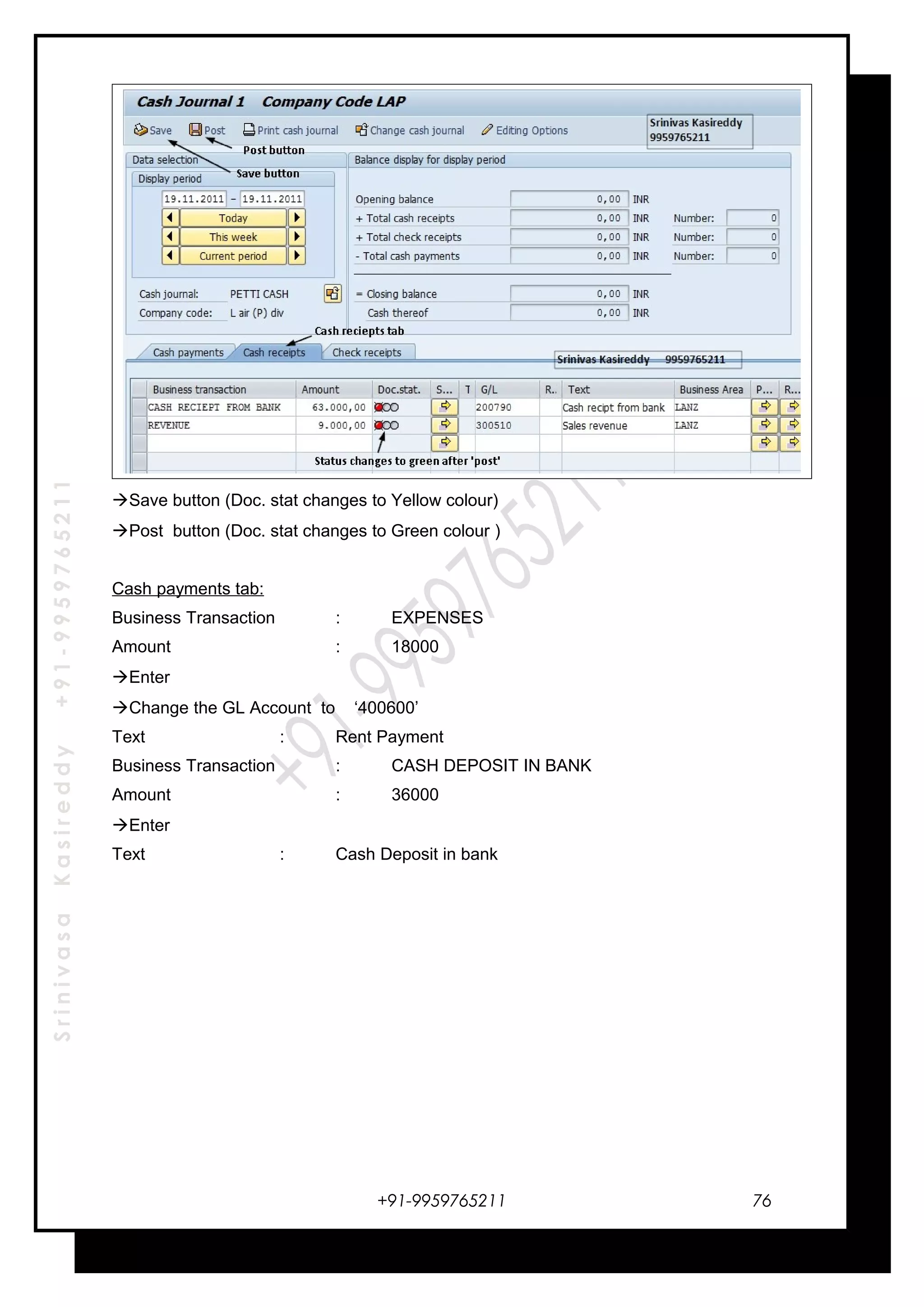 SrinivasaKasireddy+91-9959765211
Save button (Doc. stat changes to Yellow colour)
Post button (Doc. stat changes to Green colour )
Cash payments tab:
Business Transaction : EXPENSES
Amount : 18000
Enter
Change the GL Account to ‘400600’
Text : Rent Payment
Business Transaction : CASH DEPOSIT IN BANK
Amount : 36000
Enter
Text : Cash Deposit in bank
+91-9959765211 76
 
