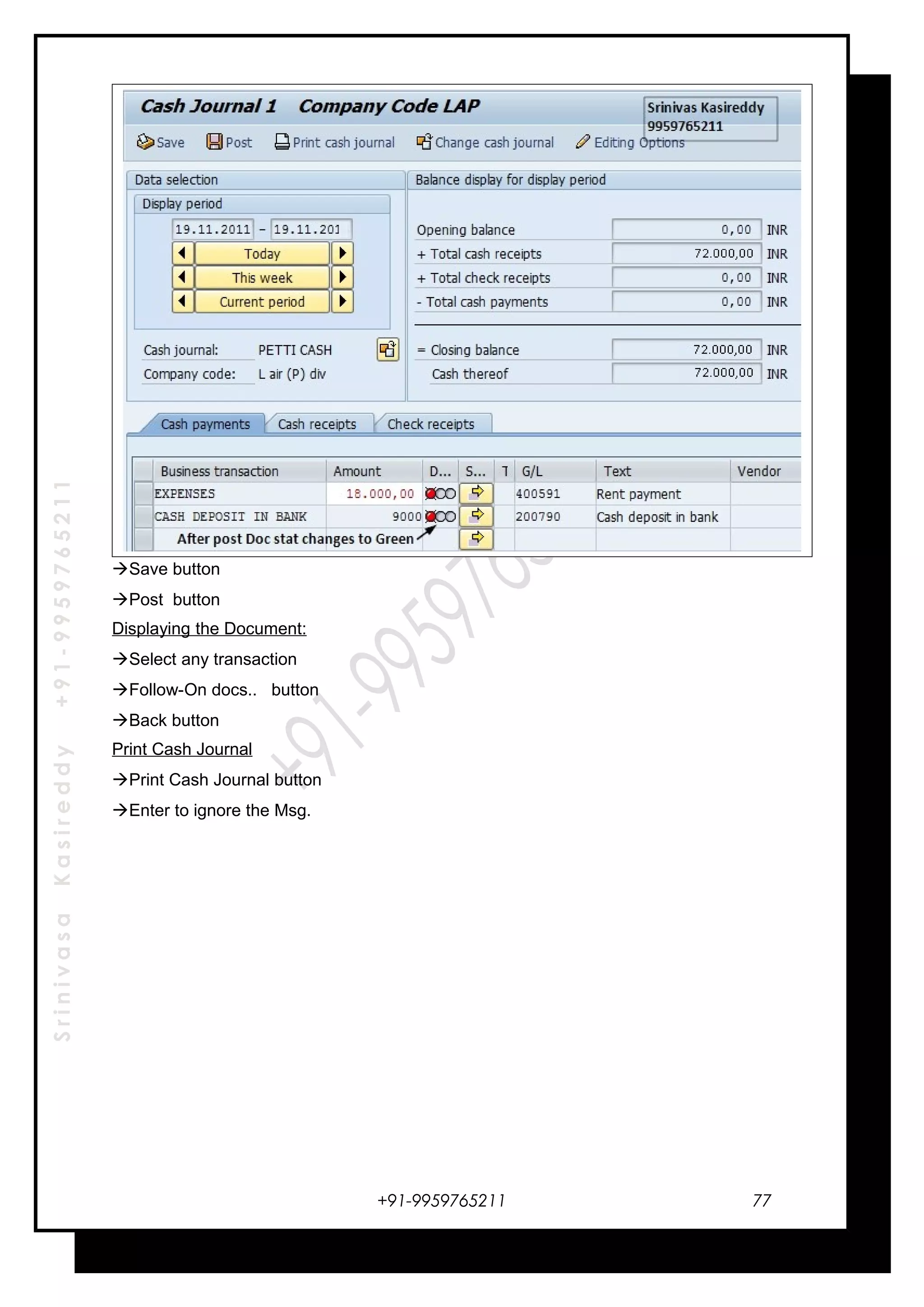 SrinivasaKasireddy+91-9959765211
Save button
Post button
Displaying the Document:
Select any transaction
Follow-On docs.. button
Back button
Print Cash Journal
Print Cash Journal button
Enter to ignore the Msg.
+91-9959765211 77
 