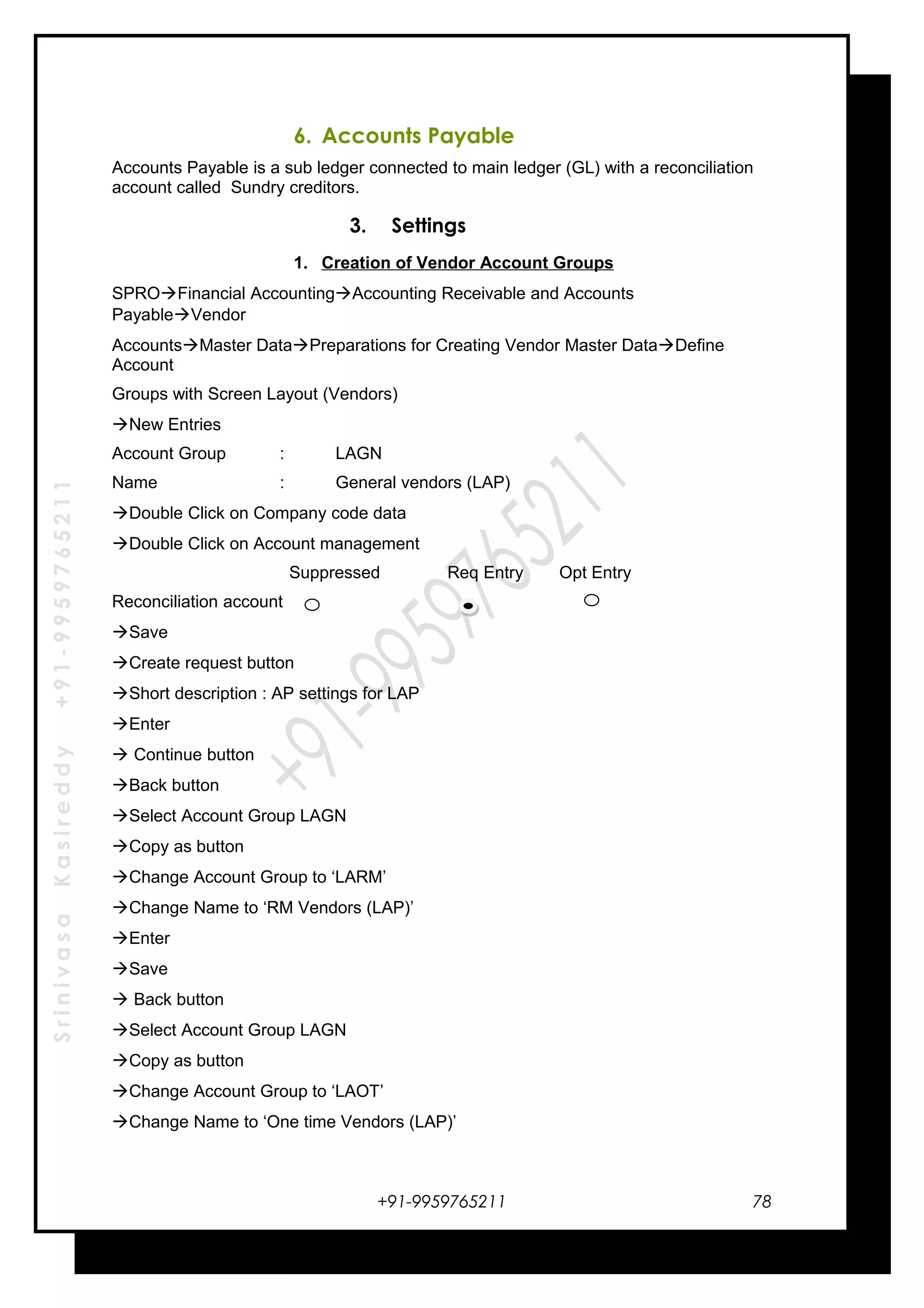 SrinivasaKasireddy+91-9959765211
6. Accounts Payable
Accounts Payable is a sub ledger connected to main ledger (GL) with a reconciliation
account called Sundry creditors.
3. Settings
1. Creation of Vendor Account Groups
SPROFinancial AccountingAccounting Receivable and Accounts
PayableVendor
AccountsMaster DataPreparations for Creating Vendor Master DataDefine
Account
Groups with Screen Layout (Vendors)
New Entries
Account Group : LAGN
Name : General vendors (LAP)
Double Click on Company code data
Double Click on Account management
Suppressed Req Entry Opt Entry
Reconciliation account
Save
Create request button
Short description : AP settings for LAP
Enter
 Continue button
Back button
Select Account Group LAGN
Copy as button
Change Account Group to ‘LARM’
Change Name to ‘RM Vendors (LAP)’
Enter
Save
 Back button
Select Account Group LAGN
Copy as button
Change Account Group to ‘LAOT’
Change Name to ‘One time Vendors (LAP)’
+91-9959765211 78
 
