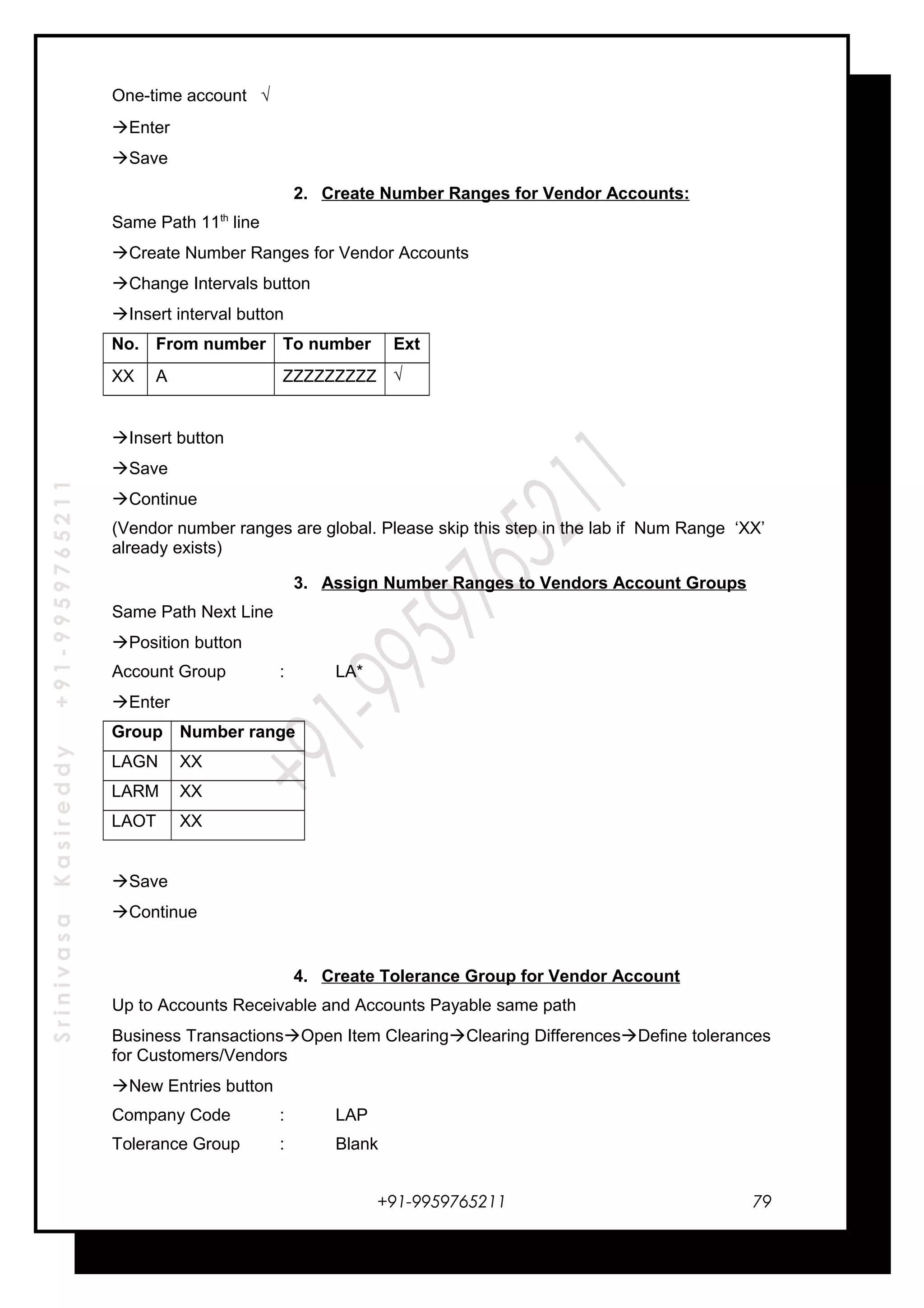 SrinivasaKasireddy+91-9959765211
One-time account √
Enter
Save
2. Create Number Ranges for Vendor Accounts:
Same Path 11th
line
Create Number Ranges for Vendor Accounts
Change Intervals button
Insert interval button
No. From number To number Ext
XX A ZZZZZZZZZ √
Insert button
Save
Continue
(Vendor number ranges are global. Please skip this step in the lab if Num Range ‘XX’
already exists)
3. Assign Number Ranges to Vendors Account Groups
Same Path Next Line
Position button
Account Group : LA*
Enter
Group Number range
LAGN XX
LARM XX
LAOT XX
Save
Continue
4. Create Tolerance Group for Vendor Account
Up to Accounts Receivable and Accounts Payable same path
Business TransactionsOpen Item ClearingClearing DifferencesDefine tolerances
for Customers/Vendors
New Entries button
Company Code : LAP
Tolerance Group : Blank
+91-9959765211 79
 