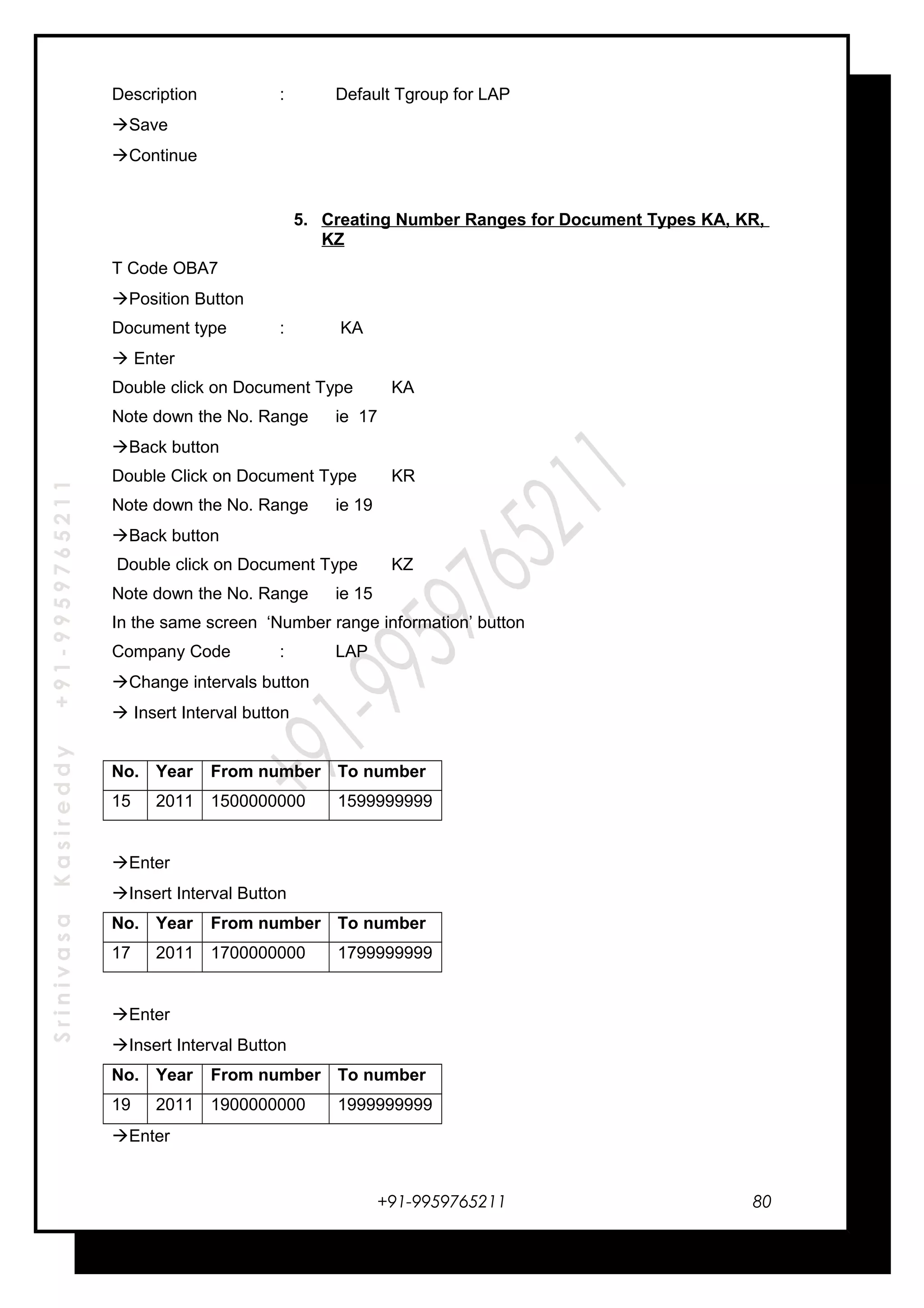 SrinivasaKasireddy+91-9959765211
Description : Default Tgroup for LAP
Save
Continue
5. Creating Number Ranges for Document Types KA, KR,
KZ
T Code OBA7
Position Button
Document type : KA
 Enter
Double click on Document Type KA
Note down the No. Range ie 17
Back button
Double Click on Document Type KR
Note down the No. Range ie 19
Back button
Double click on Document Type KZ
Note down the No. Range ie 15
In the same screen ‘Number range information’ button
Company Code : LAP
Change intervals button
 Insert Interval button
No. Year From number To number
15 2011 1500000000 1599999999
Enter
Insert Interval Button
No. Year From number To number
17 2011 1700000000 1799999999
Enter
Insert Interval Button
No. Year From number To number
19 2011 1900000000 1999999999
Enter
+91-9959765211 80
 