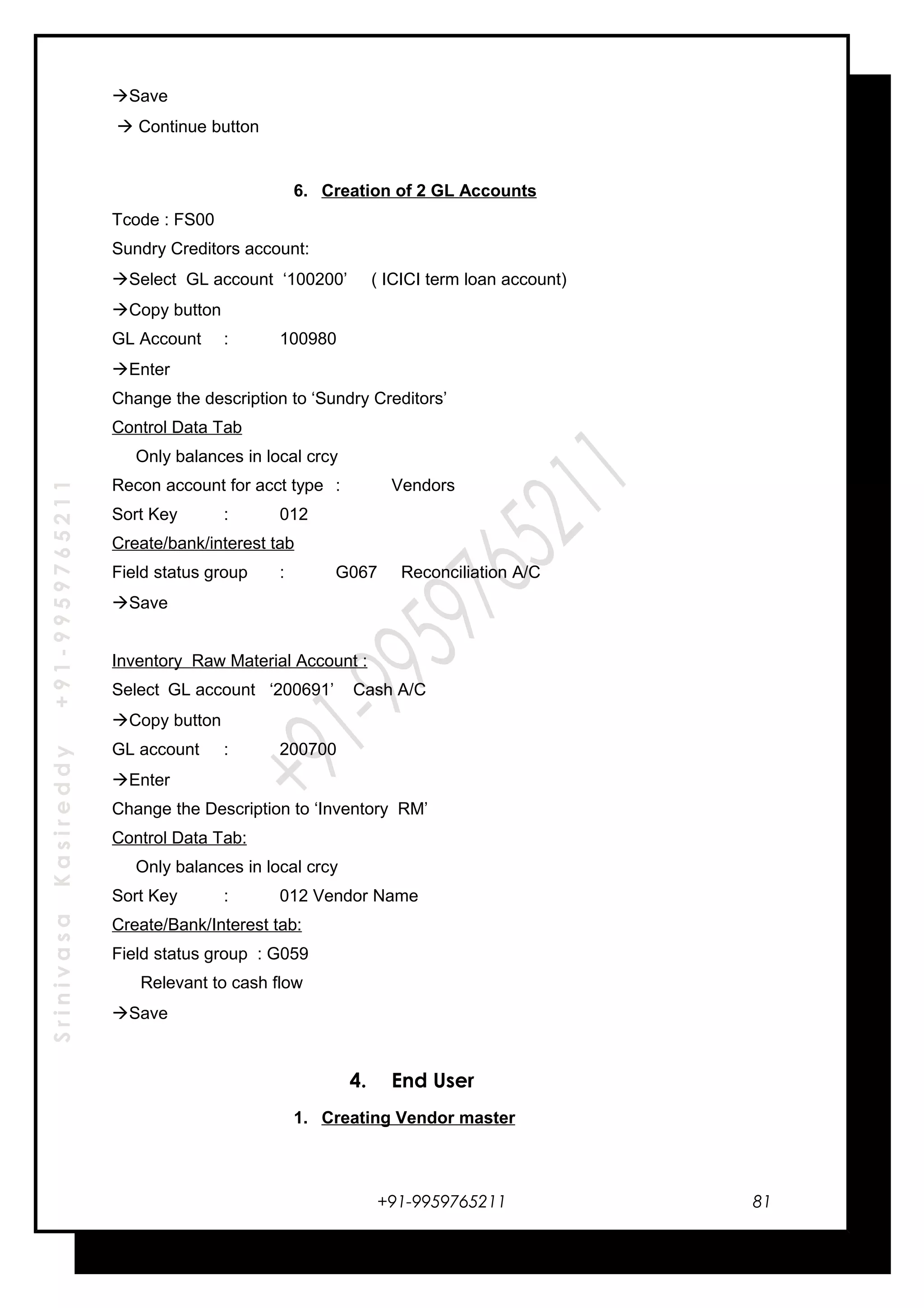 SrinivasaKasireddy+91-9959765211
Save
 Continue button
6. Creation of 2 GL Accounts
Tcode : FS00
Sundry Creditors account:
Select GL account ‘100200’ ( ICICI term loan account)
Copy button
GL Account : 100980
Enter
Change the description to ‘Sundry Creditors’
Control Data Tab
Only balances in local crcy
Recon account for acct type : Vendors
Sort Key : 012
Create/bank/interest tab
Field status group : G067 Reconciliation A/C
Save
Inventory Raw Material Account :
Select GL account ‘200691’ Cash A/C
Copy button
GL account : 200700
Enter
Change the Description to ‘Inventory RM’
Control Data Tab:
Only balances in local crcy
Sort Key : 012 Vendor Name
Create/Bank/Interest tab:
Field status group : G059
Relevant to cash flow
Save
4. End User
1. Creating Vendor master
+91-9959765211 81
 