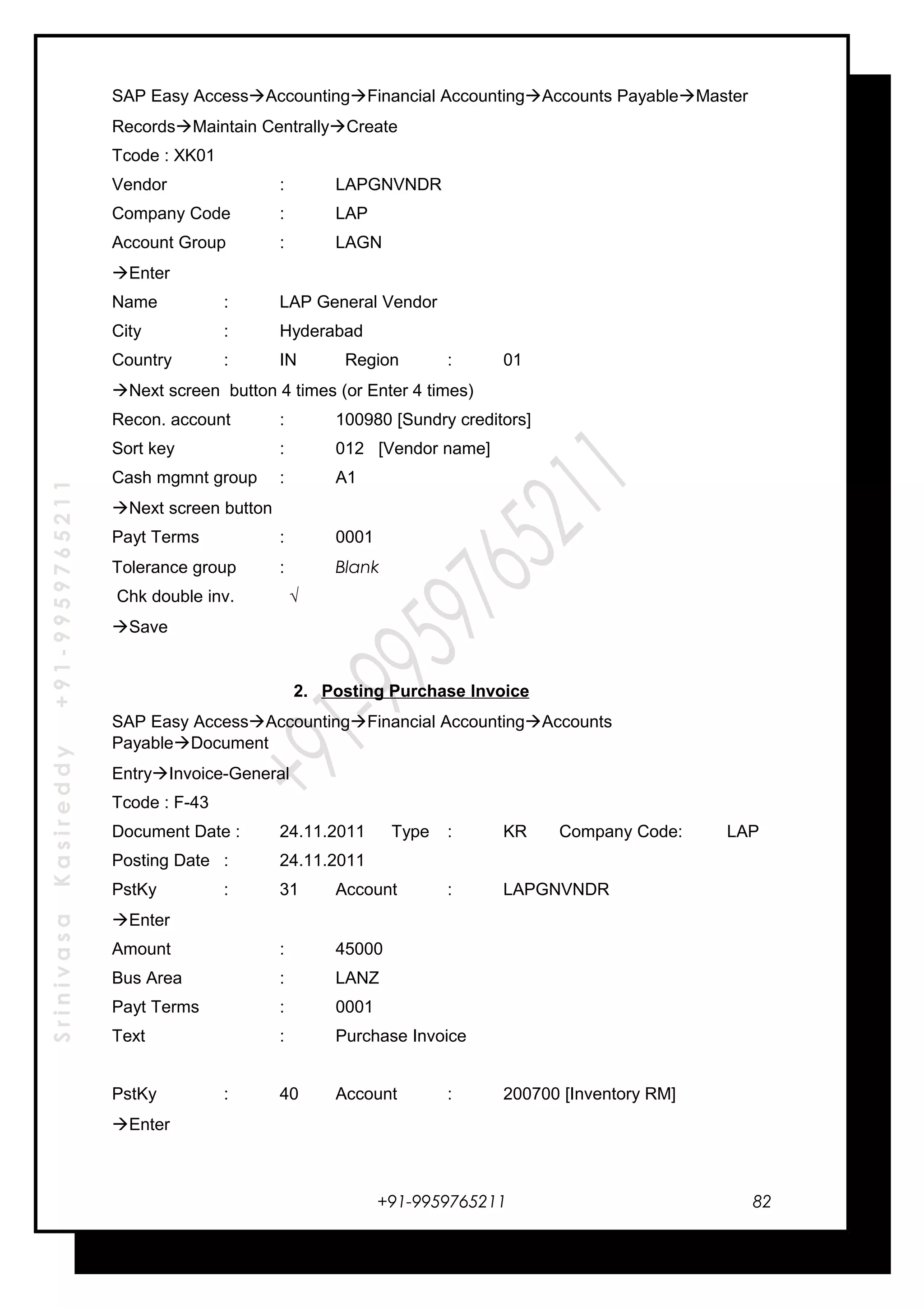 SrinivasaKasireddy+91-9959765211
SAP Easy AccessAccountingFinancial AccountingAccounts PayableMaster
RecordsMaintain CentrallyCreate
Tcode : XK01
Vendor : LAPGNVNDR
Company Code : LAP
Account Group : LAGN
Enter
Name : LAP General Vendor
City : Hyderabad
Country : IN Region : 01
Next screen button 4 times (or Enter 4 times)
Recon. account : 100980 [Sundry creditors]
Sort key : 012 [Vendor name]
Cash mgmnt group : A1
Next screen button
Payt Terms : 0001
Tolerance group : Blank
Chk double inv. √
Save
2. Posting Purchase Invoice
SAP Easy AccessAccountingFinancial AccountingAccounts
PayableDocument
EntryInvoice-General
Tcode : F-43
Document Date : 24.11.2011 Type : KR Company Code: LAP
Posting Date : 24.11.2011
PstKy : 31 Account : LAPGNVNDR
Enter
Amount : 45000
Bus Area : LANZ
Payt Terms : 0001
Text : Purchase Invoice
PstKy : 40 Account : 200700 [Inventory RM]
Enter
+91-9959765211 82
 