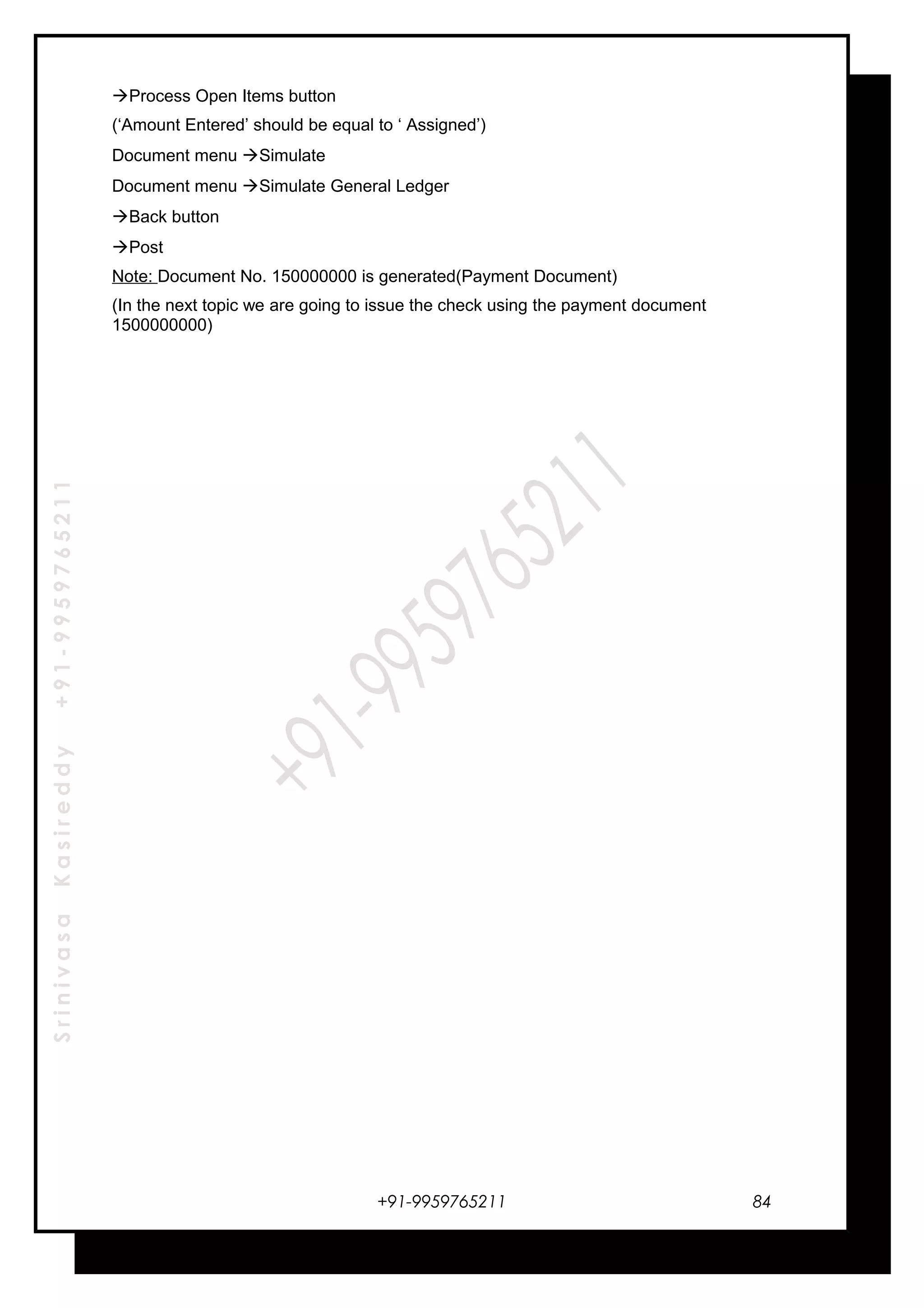 SrinivasaKasireddy+91-9959765211
Process Open Items button
(‘Amount Entered’ should be equal to ‘ Assigned’)
Document menu Simulate
Document menu Simulate General Ledger
Back button
Post
Note: Document No. 150000000 is generated(Payment Document)
(In the next topic we are going to issue the check using the payment document
1500000000)
+91-9959765211 84
 