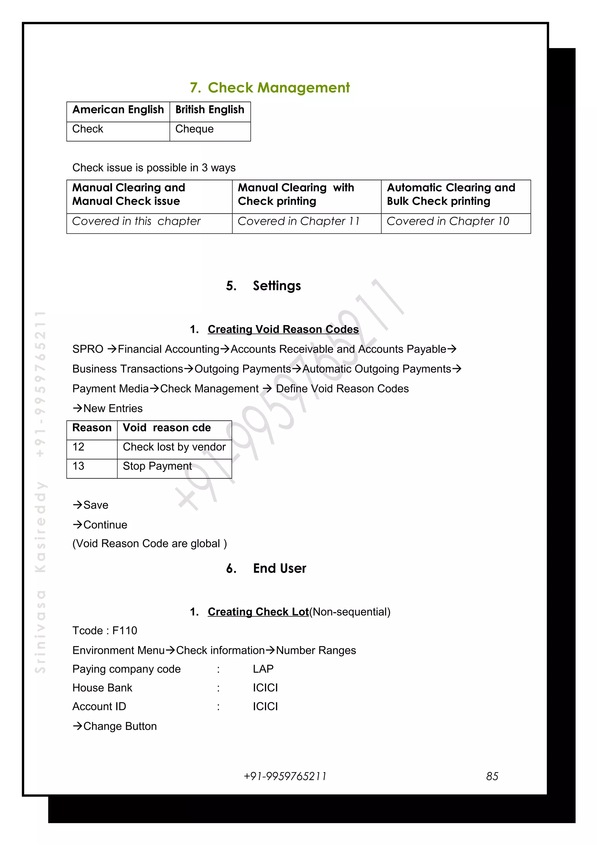 SrinivasaKasireddy+91-9959765211
7. Check Management
American English British English
Check Cheque
Check issue is possible in 3 ways
Manual Clearing and
Manual Check issue
Manual Clearing with
Check printing
Automatic Clearing and
Bulk Check printing
Covered in this chapter Covered in Chapter 11 Covered in Chapter 10
5. Settings
1. Creating Void Reason Codes
SPRO Financial AccountingAccounts Receivable and Accounts Payable
Business TransactionsOutgoing PaymentsAutomatic Outgoing Payments
Payment MediaCheck Management  Define Void Reason Codes
New Entries
Reason Void reason cde
12 Check lost by vendor
13 Stop Payment
Save
Continue
(Void Reason Code are global )
6. End User
1. Creating Check Lot(Non-sequential)
Tcode : F110
Environment MenuCheck informationNumber Ranges
Paying company code : LAP
House Bank : ICICI
Account ID : ICICI
Change Button
+91-9959765211 85
 