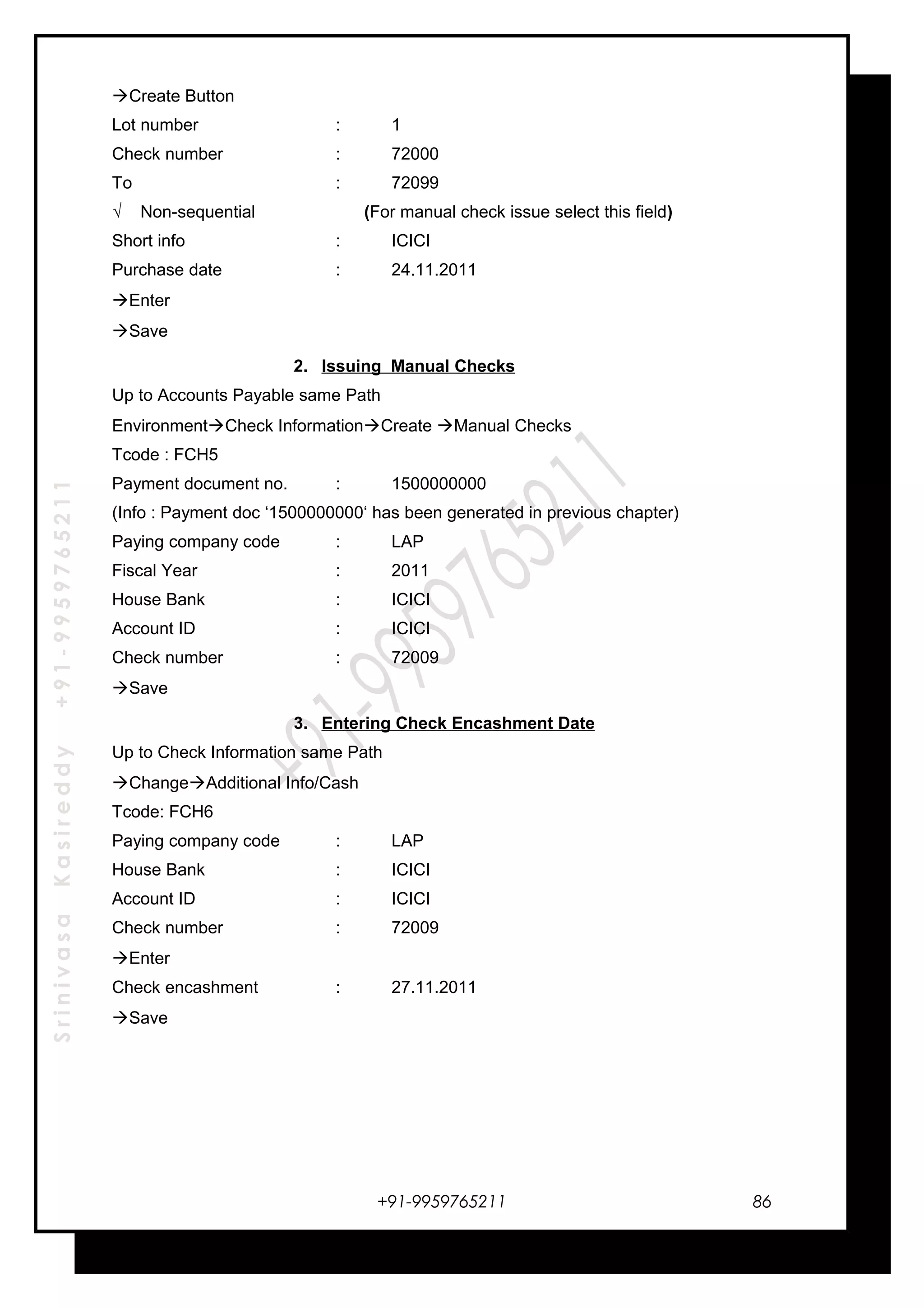 SrinivasaKasireddy+91-9959765211
Create Button
Lot number : 1
Check number : 72000
To : 72099
√ Non-sequential (For manual check issue select this field)
Short info : ICICI
Purchase date : 24.11.2011
Enter
Save
2. Issuing Manual Checks
Up to Accounts Payable same Path
EnvironmentCheck InformationCreate Manual Checks
Tcode : FCH5
Payment document no. : 1500000000
(Info : Payment doc ‘1500000000‘ has been generated in previous chapter)
Paying company code : LAP
Fiscal Year : 2011
House Bank : ICICI
Account ID : ICICI
Check number : 72009
Save
3. Entering Check Encashment Date
Up to Check Information same Path
ChangeAdditional Info/Cash
Tcode: FCH6
Paying company code : LAP
House Bank : ICICI
Account ID : ICICI
Check number : 72009
Enter
Check encashment : 27.11.2011
Save
+91-9959765211 86
 