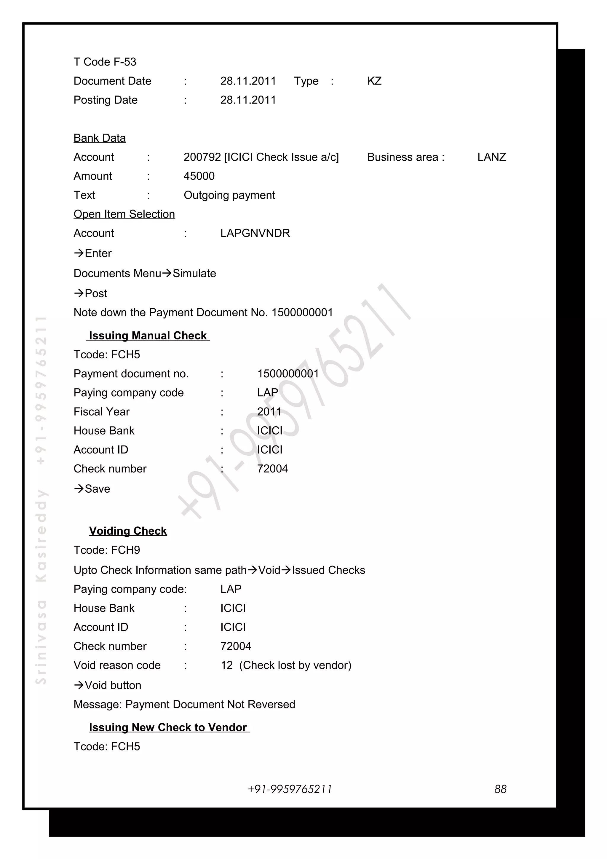 SrinivasaKasireddy+91-9959765211
T Code F-53
Document Date : 28.11.2011 Type : KZ
Posting Date : 28.11.2011
Bank Data
Account : 200792 [ICICI Check Issue a/c] Business area : LANZ
Amount : 45000
Text : Outgoing payment
Open Item Selection
Account : LAPGNVNDR
Enter
Documents MenuSimulate
Post
Note down the Payment Document No. 1500000001
Issuing Manual Check
Tcode: FCH5
Payment document no. : 1500000001
Paying company code : LAP
Fiscal Year : 2011
House Bank : ICICI
Account ID : ICICI
Check number : 72004
Save
Voiding Check
Tcode: FCH9
Upto Check Information same pathVoidIssued Checks
Paying company code: LAP
House Bank : ICICI
Account ID : ICICI
Check number : 72004
Void reason code : 12 (Check lost by vendor)
Void button
Message: Payment Document Not Reversed
Issuing New Check to Vendor
Tcode: FCH5
+91-9959765211 88
 