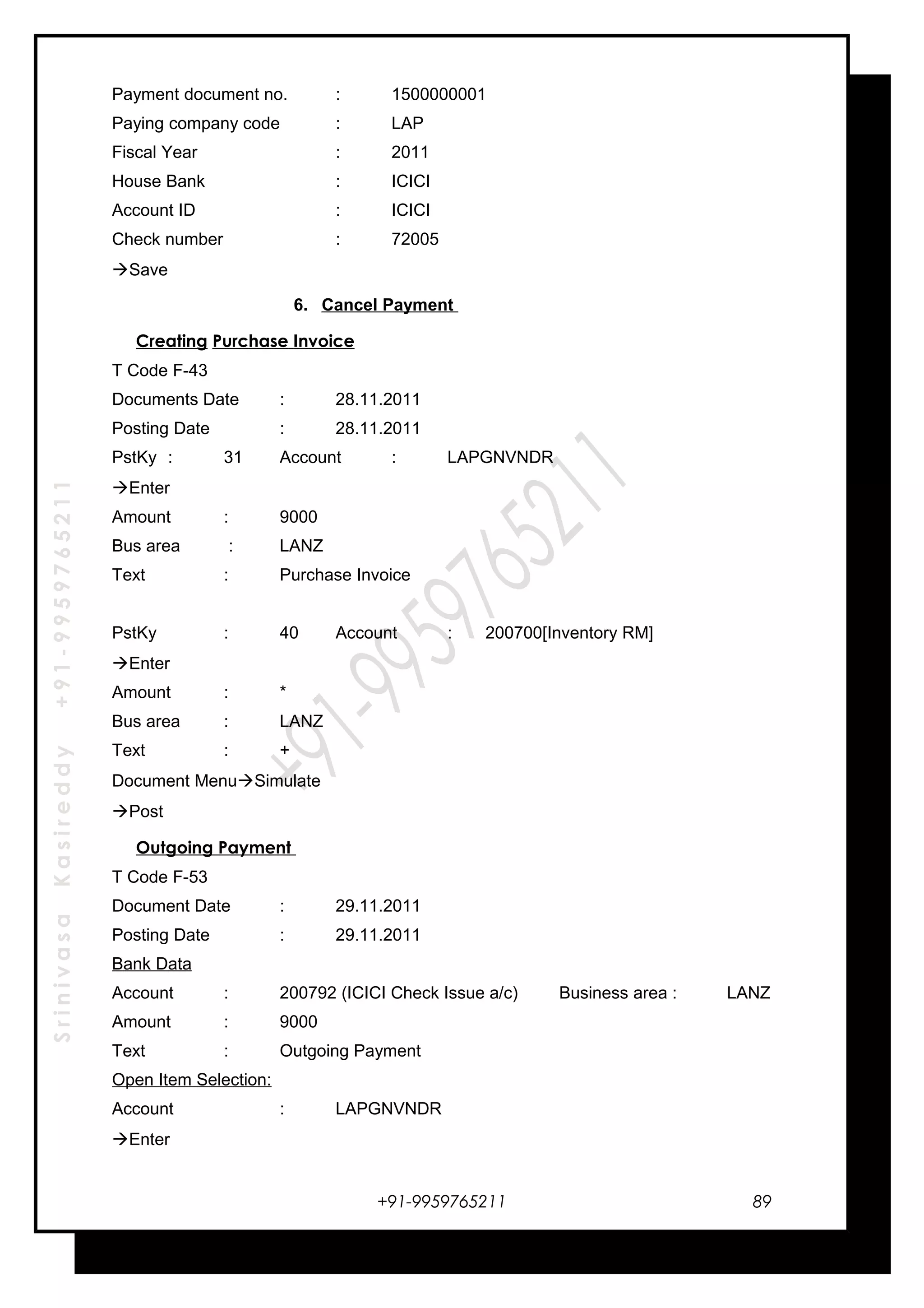 SrinivasaKasireddy+91-9959765211
Payment document no. : 1500000001
Paying company code : LAP
Fiscal Year : 2011
House Bank : ICICI
Account ID : ICICI
Check number : 72005
Save
6. Cancel Payment
Creating Purchase Invoice
T Code F-43
Documents Date : 28.11.2011
Posting Date : 28.11.2011
PstKy : 31 Account : LAPGNVNDR
Enter
Amount : 9000
Bus area : LANZ
Text : Purchase Invoice
PstKy : 40 Account : 200700[Inventory RM]
Enter
Amount : *
Bus area : LANZ
Text : +
Document MenuSimulate
Post
Outgoing Payment
T Code F-53
Document Date : 29.11.2011
Posting Date : 29.11.2011
Bank Data
Account : 200792 (ICICI Check Issue a/c) Business area : LANZ
Amount : 9000
Text : Outgoing Payment
Open Item Selection:
Account : LAPGNVNDR
Enter
+91-9959765211 89
 