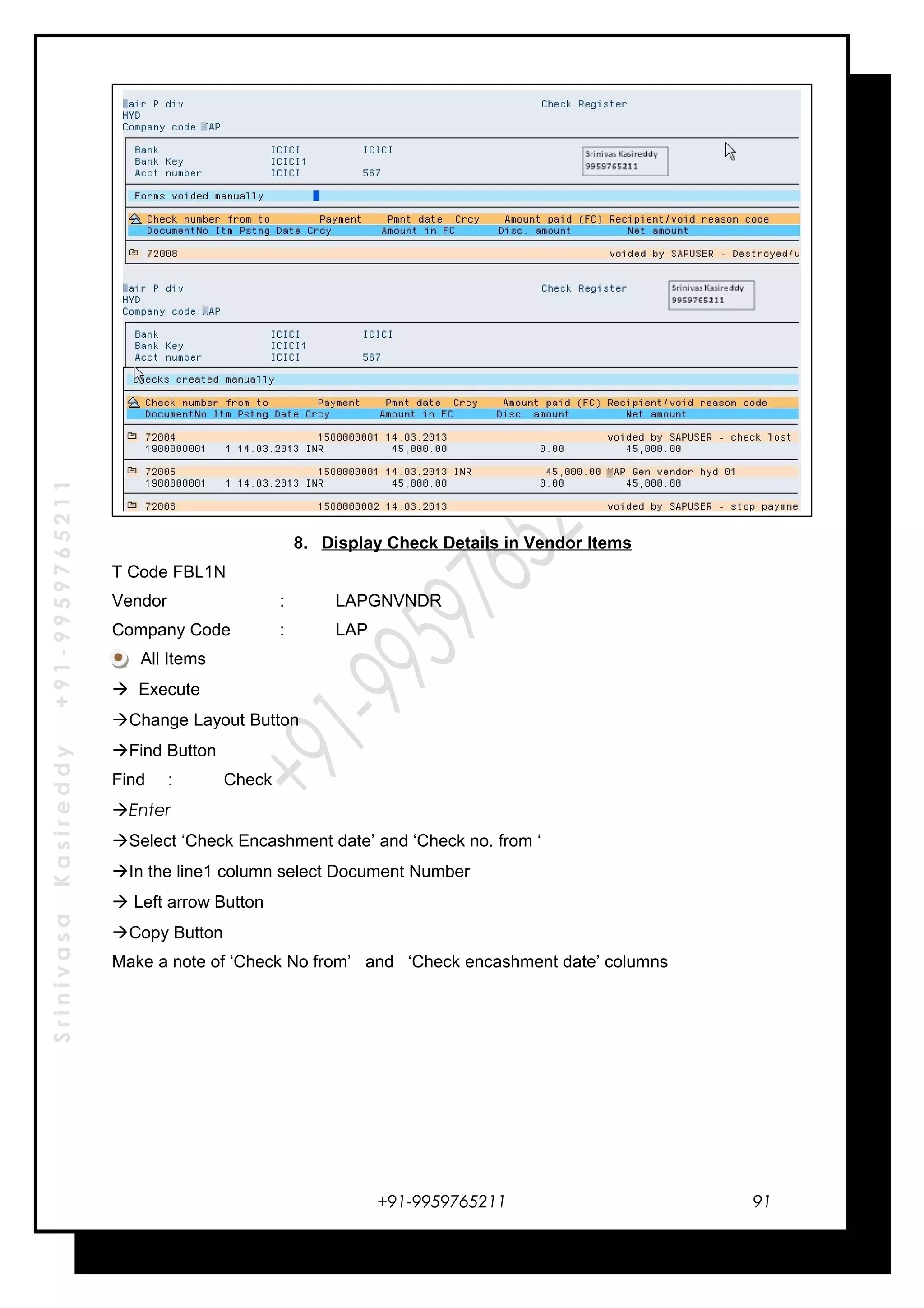 SrinivasaKasireddy+91-9959765211
8. Display Check Details in Vendor Items
T Code FBL1N
Vendor : LAPGNVNDR
Company Code : LAP
All Items
 Execute
Change Layout Button
Find Button
Find : Check
Enter
Select ‘Check Encashment date’ and ‘Check no. from ‘
In the line1 column select Document Number
 Left arrow Button
Copy Button
Make a note of ‘Check No from’ and ‘Check encashment date’ columns
+91-9959765211 91
 