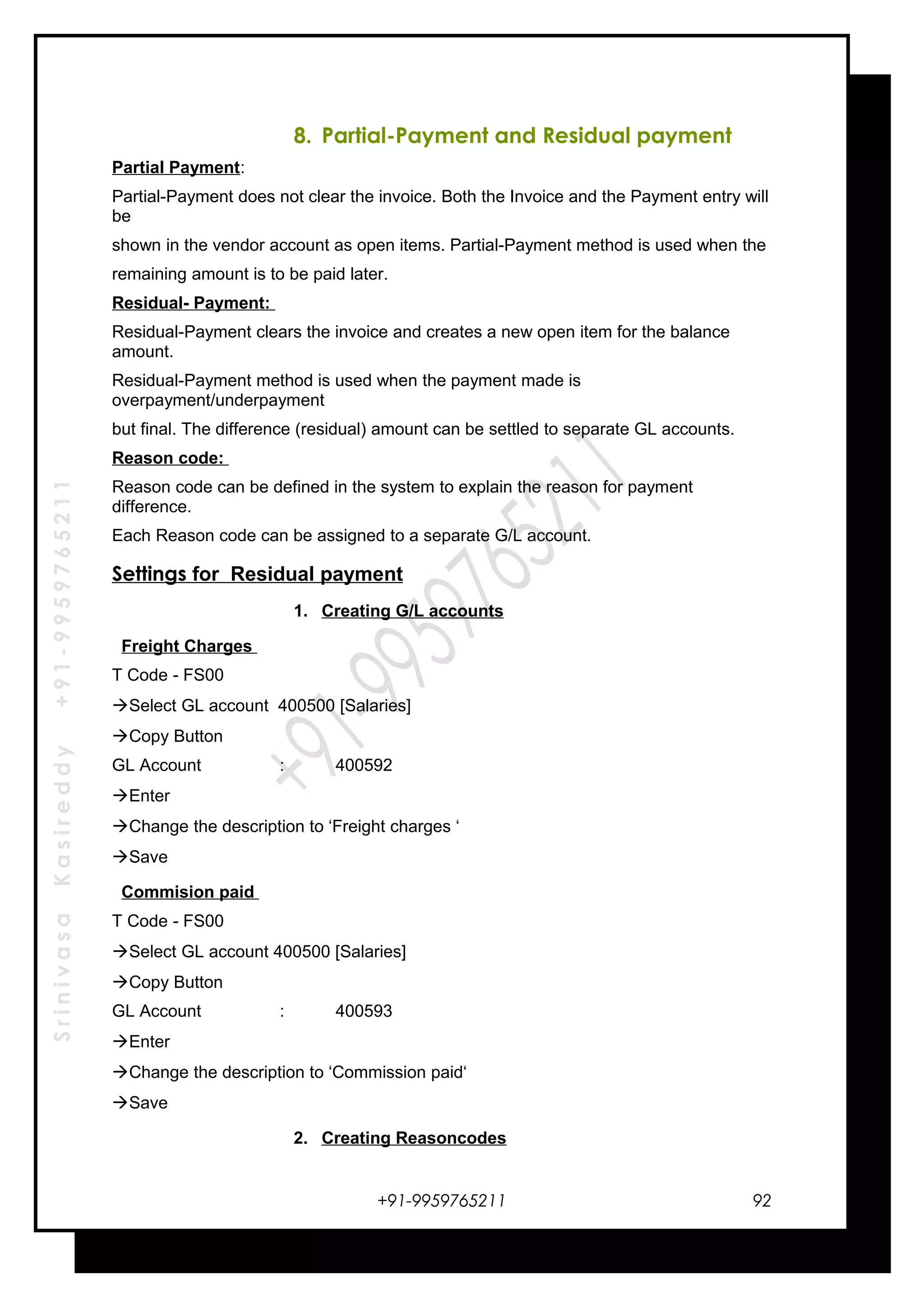 SrinivasaKasireddy+91-9959765211
8. Partial-Payment and Residual payment
Partial Payment:
Partial-Payment does not clear the invoice. Both the Invoice and the Payment entry will
be
shown in the vendor account as open items. Partial-Payment method is used when the
remaining amount is to be paid later.
Residual- Payment:
Residual-Payment clears the invoice and creates a new open item for the balance
amount.
Residual-Payment method is used when the payment made is
overpayment/underpayment
but final. The difference (residual) amount can be settled to separate GL accounts.
Reason code:
Reason code can be defined in the system to explain the reason for payment
difference.
Each Reason code can be assigned to a separate G/L account.
Settings for Residual payment
1. Creating G/L accounts
Freight Charges
T Code - FS00
Select GL account 400500 [Salaries]
Copy Button
GL Account : 400592
Enter
Change the description to ‘Freight charges ‘
Save
Commision paid
T Code - FS00
Select GL account 400500 [Salaries]
Copy Button
GL Account : 400593
Enter
Change the description to ‘Commission paid‘
Save
2. Creating Reasoncodes
+91-9959765211 92
 
