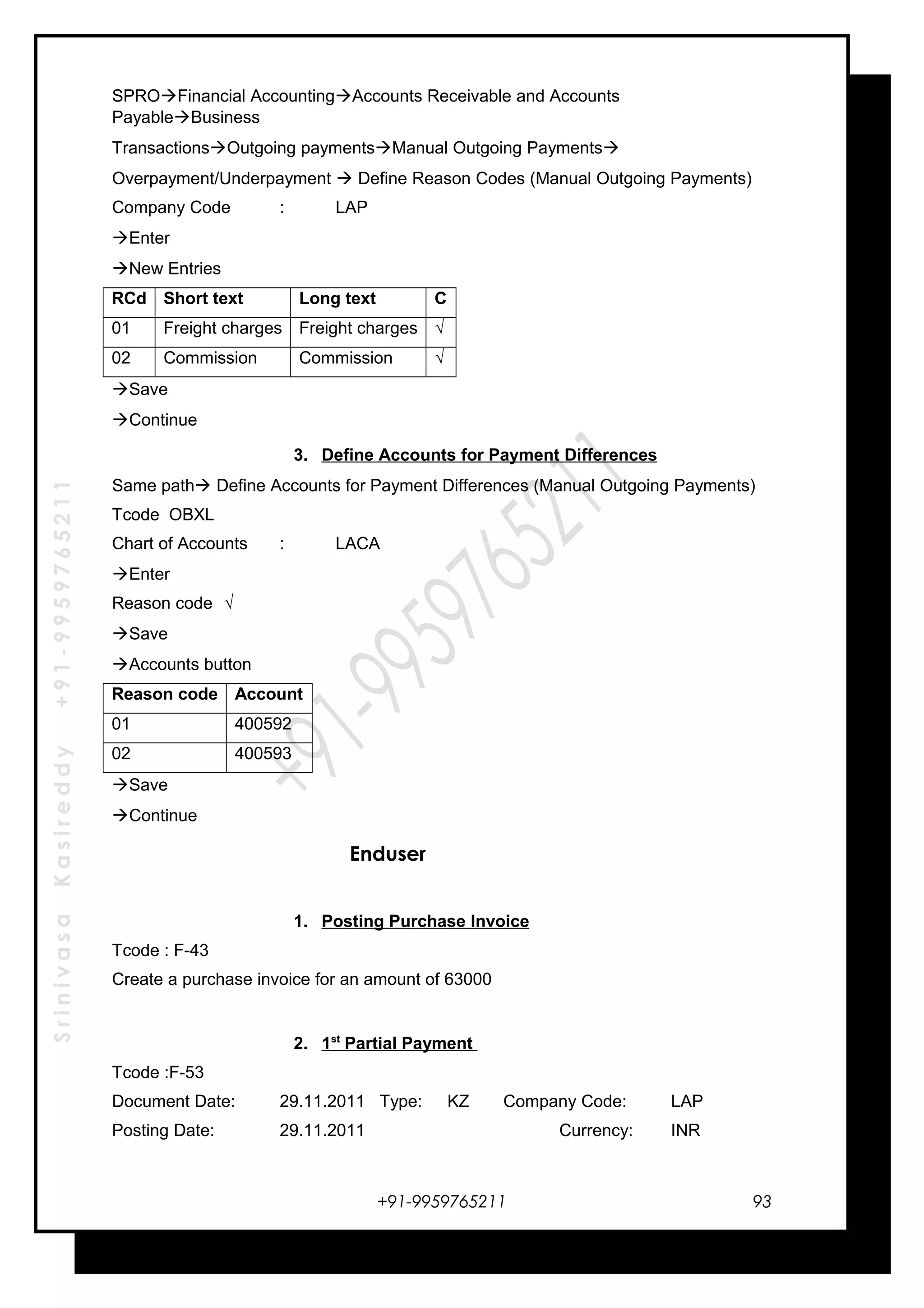 SrinivasaKasireddy+91-9959765211
SPROFinancial AccountingAccounts Receivable and Accounts
PayableBusiness
TransactionsOutgoing paymentsManual Outgoing Payments
Overpayment/Underpayment  Define Reason Codes (Manual Outgoing Payments)
Company Code : LAP
Enter
New Entries
RCd Short text Long text C
01 Freight charges Freight charges √
02 Commission Commission √
Save
Continue
3. Define Accounts for Payment Differences
Same path Define Accounts for Payment Differences (Manual Outgoing Payments)
Tcode OBXL
Chart of Accounts : LACA
Enter
Reason code √
Save
Accounts button
Reason code Account
01 400592
02 400593
Save
Continue
Enduser
1. Posting Purchase Invoice
Tcode : F-43
Create a purchase invoice for an amount of 63000
2. 1st
Partial Payment
Tcode :F-53
Document Date: 29.11.2011 Type: KZ Company Code: LAP
Posting Date: 29.11.2011 Currency: INR
+91-9959765211 93
 