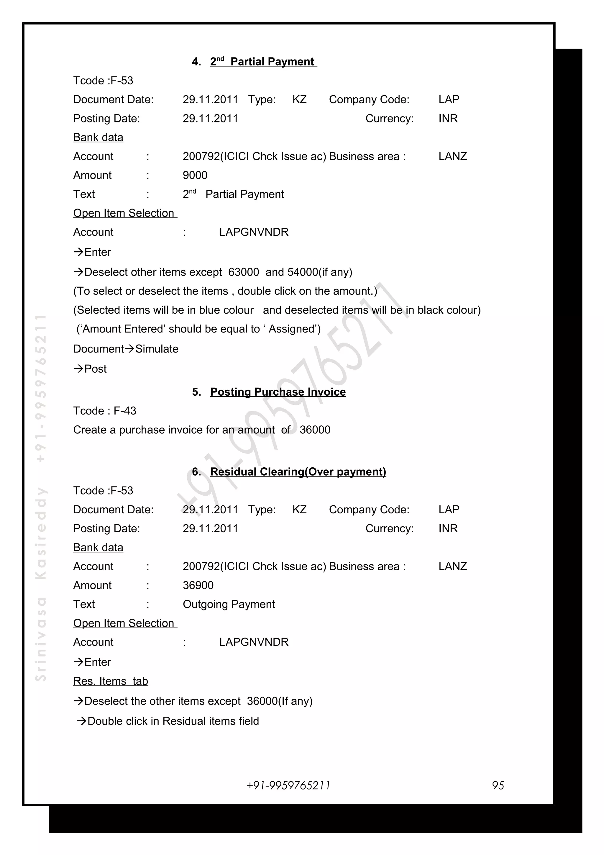SrinivasaKasireddy+91-9959765211
4. 2nd
Partial Payment
Tcode :F-53
Document Date: 29.11.2011 Type: KZ Company Code: LAP
Posting Date: 29.11.2011 Currency: INR
Bank data
Account : 200792(ICICI Chck Issue ac) Business area : LANZ
Amount : 9000
Text : 2nd
Partial Payment
Open Item Selection
Account : LAPGNVNDR
Enter
Deselect other items except 63000 and 54000(if any)
(To select or deselect the items , double click on the amount.)
(Selected items will be in blue colour and deselected items will be in black colour)
(‘Amount Entered’ should be equal to ‘ Assigned’)
DocumentSimulate
Post
5. Posting Purchase Invoice
Tcode : F-43
Create a purchase invoice for an amount of 36000
6. Residual Clearing(Over payment)
Tcode :F-53
Document Date: 29.11.2011 Type: KZ Company Code: LAP
Posting Date: 29.11.2011 Currency: INR
Bank data
Account : 200792(ICICI Chck Issue ac) Business area : LANZ
Amount : 36900
Text : Outgoing Payment
Open Item Selection
Account : LAPGNVNDR
Enter
Res. Items tab
Deselect the other items except 36000(If any)
Double click in Residual items field
+91-9959765211 95
 