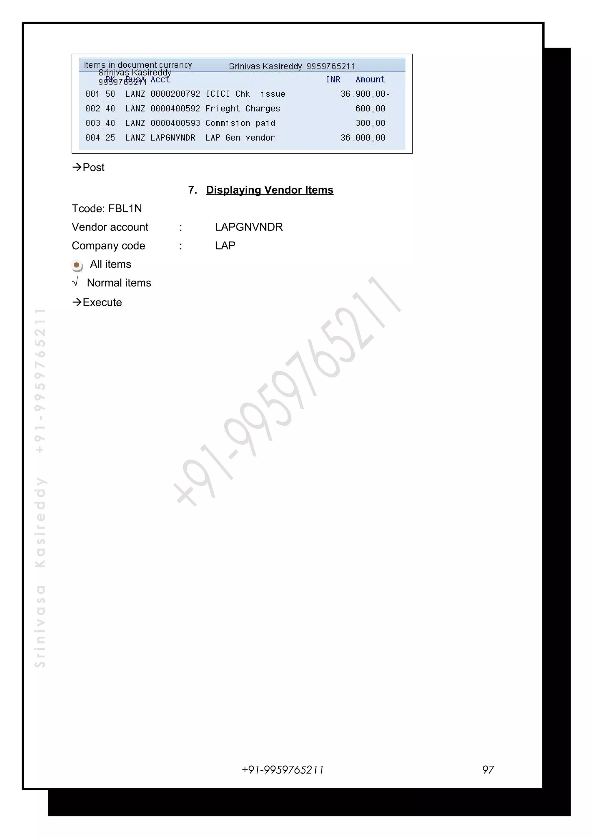SrinivasaKasireddy+91-9959765211
Post
7. Displaying Vendor Items
Tcode: FBL1N
Vendor account : LAPGNVNDR
Company code : LAP
All items
√ Normal items
Execute
+91-9959765211 97
 