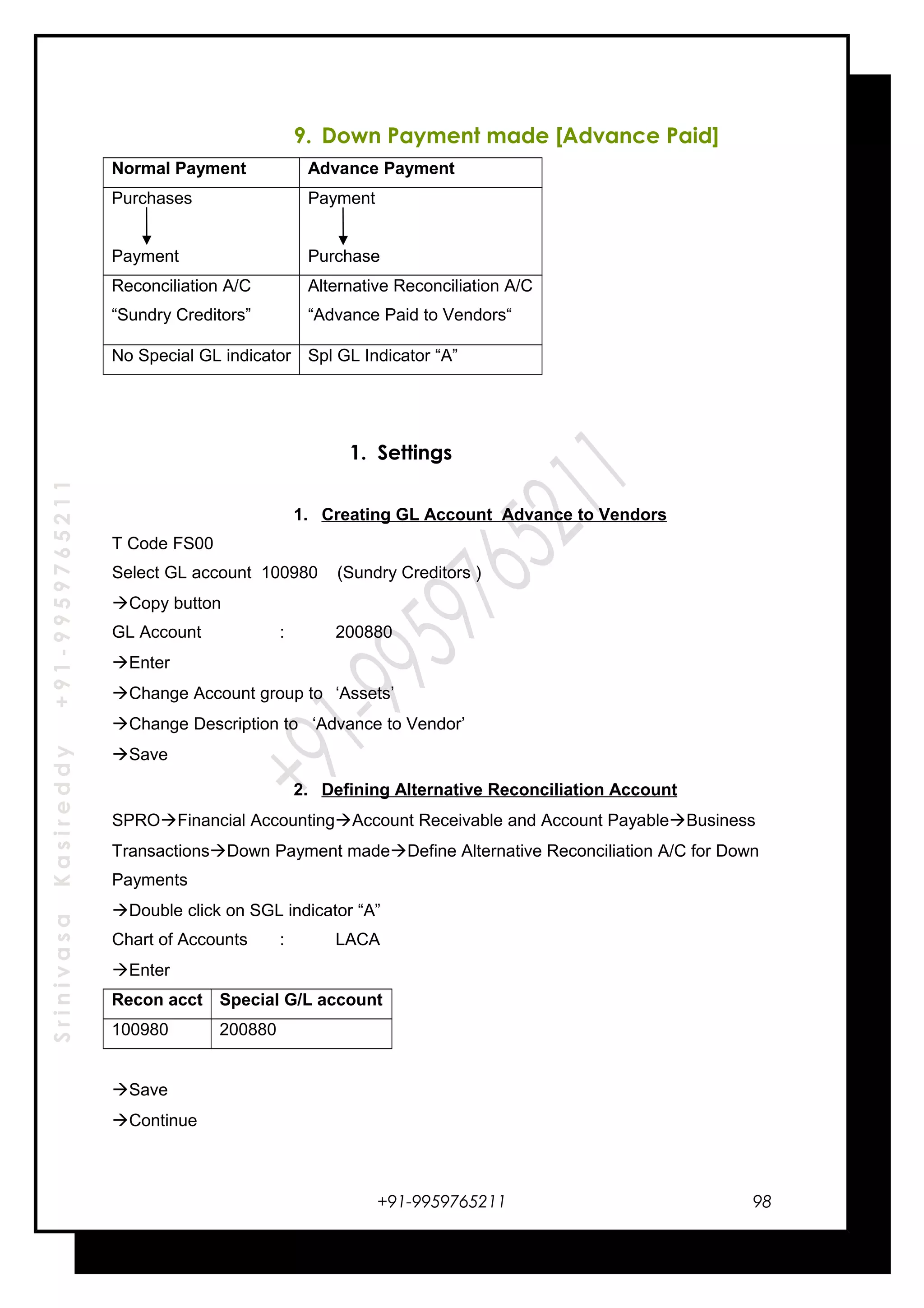 SrinivasaKasireddy+91-9959765211
9. Down Payment made [Advance Paid]
Normal Payment Advance Payment
Purchases
Payment
Payment
Purchase
Reconciliation A/C
“Sundry Creditors”
Alternative Reconciliation A/C
“Advance Paid to Vendors“
No Special GL indicator Spl GL Indicator “A”
1. Settings
1. Creating GL Account Advance to Vendors
T Code FS00
Select GL account 100980 (Sundry Creditors )
Copy button
GL Account : 200880
Enter
Change Account group to ‘Assets’
Change Description to ‘Advance to Vendor’
Save
2. Defining Alternative Reconciliation Account
SPROFinancial AccountingAccount Receivable and Account PayableBusiness
TransactionsDown Payment madeDefine Alternative Reconciliation A/C for Down
Payments
Double click on SGL indicator “A”
Chart of Accounts : LACA
Enter
Recon acct Special G/L account
100980 200880
Save
Continue
+91-9959765211 98
 