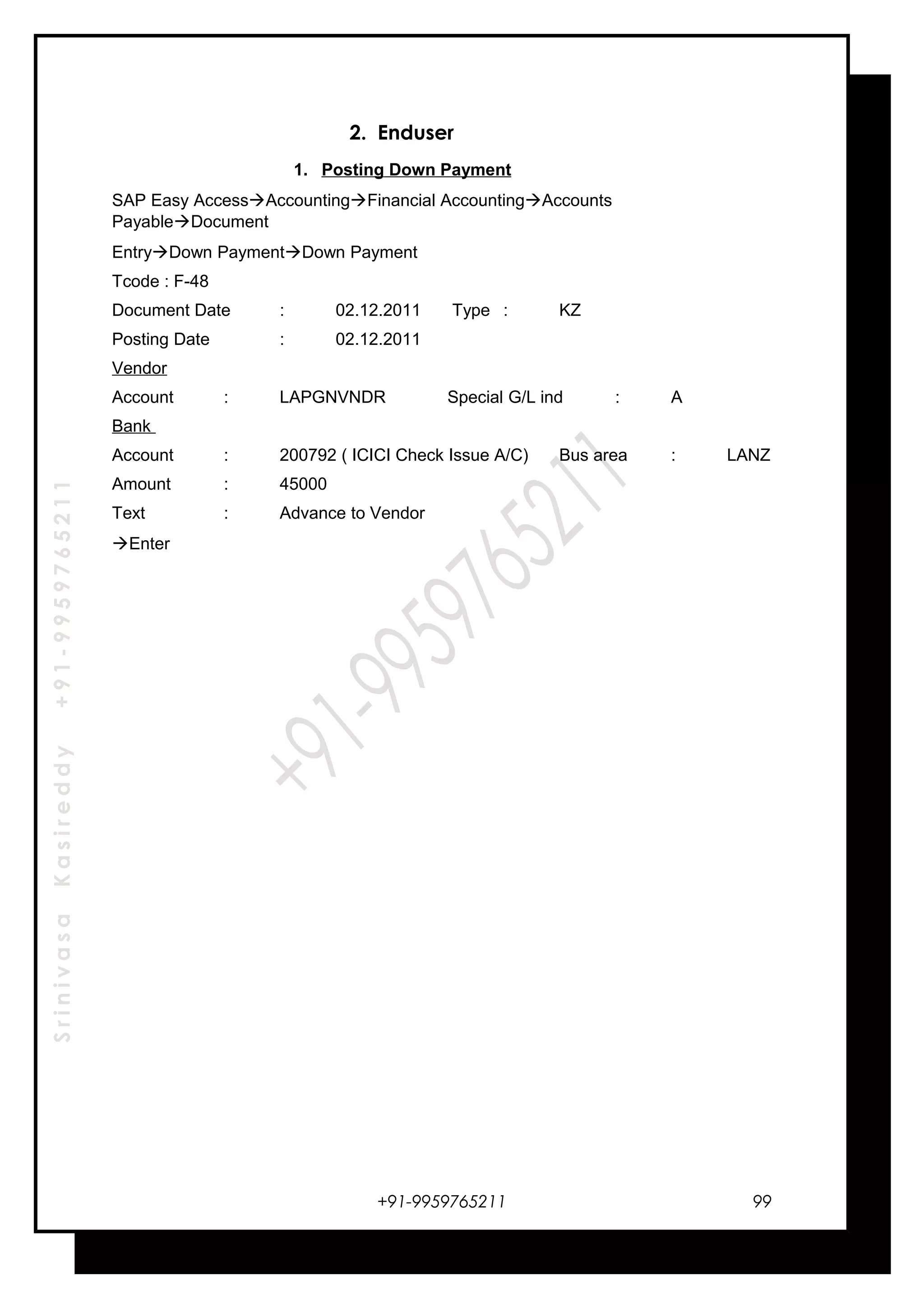 SrinivasaKasireddy+91-9959765211
2. Enduser
1. Posting Down Payment
SAP Easy AccessAccountingFinancial AccountingAccounts
PayableDocument
EntryDown PaymentDown Payment
Tcode : F-48
Document Date : 02.12.2011 Type : KZ
Posting Date : 02.12.2011
Vendor
Account : LAPGNVNDR Special G/L ind : A
Bank
Account : 200792 ( ICICI Check Issue A/C) Bus area : LANZ
Amount : 45000
Text : Advance to Vendor
Enter
+91-9959765211 99
 
