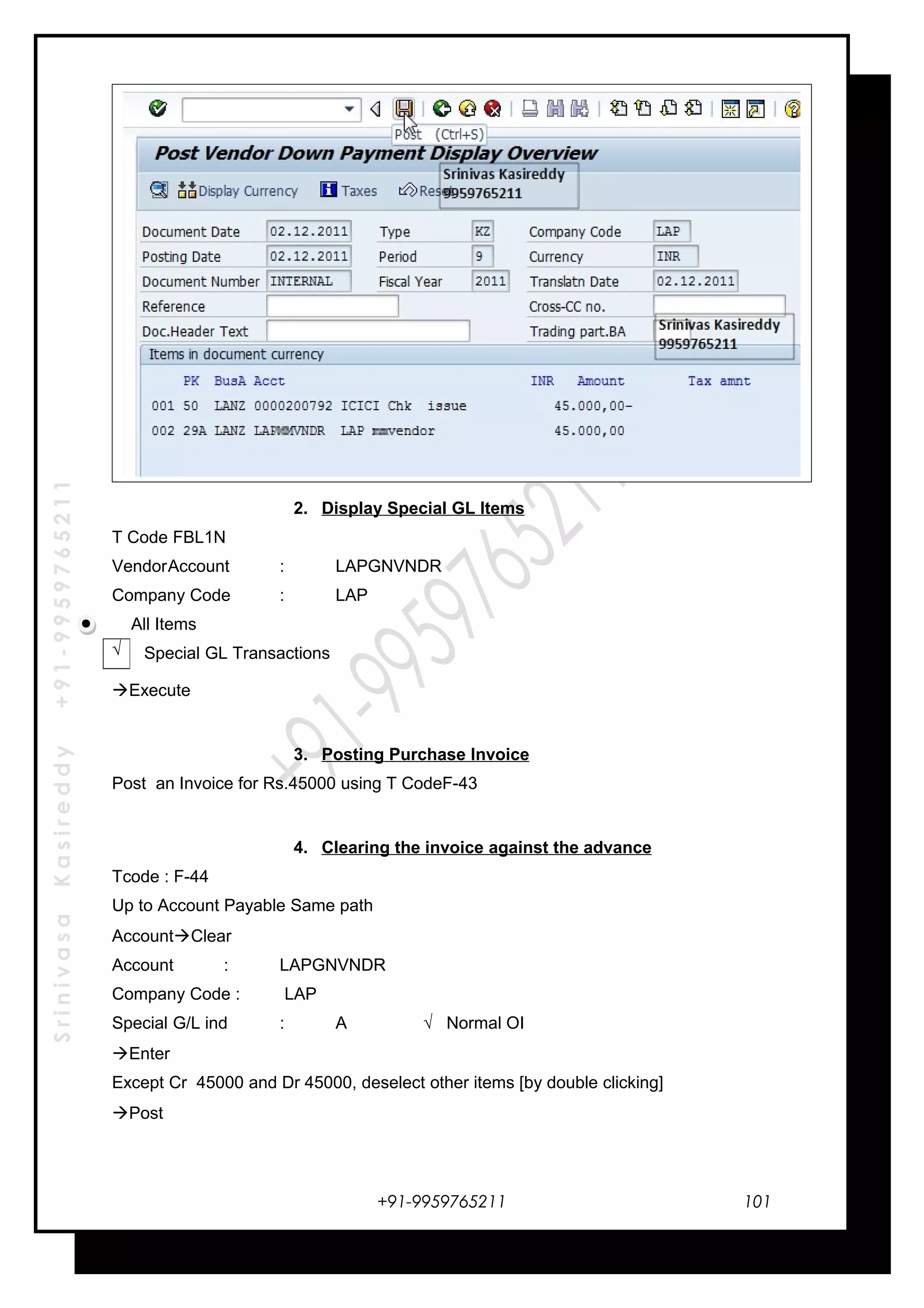 SrinivasaKasireddy+91-9959765211
2. Display Special GL Items
T Code FBL1N
VendorAccount : LAPGNVNDR
Company Code : LAP
All Items
Special GL Transactions
Execute
3. Posting Purchase Invoice
Post an Invoice for Rs.45000 using T CodeF-43
4. Clearing the invoice against the advance
Tcode : F-44
Up to Account Payable Same path
AccountClear
Account : LAPGNVNDR
Company Code : LAP
Special G/L ind : A √ Normal OI
Enter
Except Cr 45000 and Dr 45000, deselect other items [by double clicking]
Post
+91-9959765211
√
101
 