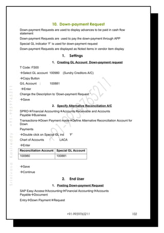 SrinivasaKasireddy+91-9959765211
10. Down-payment Request
Down-payment Requests are used to display advances to be paid in cash flow
statement
Down-payment Requests are used to pay the down-payment through APP
Special GL indicator ‘F’ is used for down-payment request
Down-payment Requests are displayed as Noted items in vendor item display
1. Settings
1. Creating GL Account Down-payment request
T Code: FS00
Select GL account 100980 (Sundry Creditors A/C)
Copy Button
G/L Account : 100881
Enter
Change the Description to ‘Down-payment Request ‘
Save
2. Specify Alternative Reconciliation A/C
SPROFinancial AccountingAccounts Receivable and Accounts
PayableBusiness
TransactionsDown Payment madeDefine Alternative Reconciliation Account for
Down
Payments
Double click on Special GL ind ‘F’
Chart of Accounts : LACA
Enter
Reconciliation Account Special GL Account
100980 100881
Save
Continue
2. End User
1. Posting Down-payment Request
SAP Easy AccessAccountingFinancial AccountingAccounts
PayableDocument
EntryDown PaymentRequest
+91-9959765211 102
 
