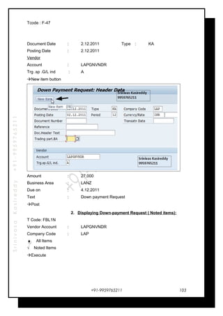 SrinivasaKasireddy+91-9959765211
Tcode : F-47
Document Date : 2.12.2011 Type : KA
Posting Date : 2.12.2011
Vendor
Account : LAPGNVNDR
Trg .sp .G/L ind : A
New item button
Amount : 27,000
Business Area : LANZ
Due on : 4.12.2011
Text : Down payment Request
Post
2. Displaying Down-payment Request ( Noted items):
T Code: FBL1N
Vendor Account : LAPGNVNDR
Company Code : LAP
All Items
√ Noted Items
Execute
+91-9959765211 103
 