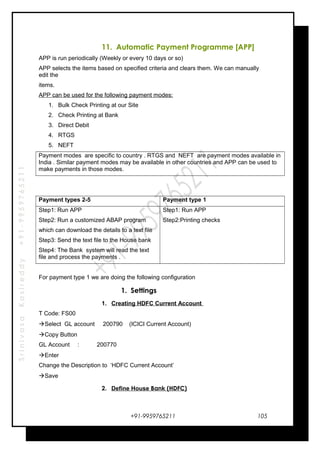 SrinivasaKasireddy+91-9959765211
11. Automatic Payment Programme [APP]
APP is run periodically (Weekly or every 10 days or so)
APP selects the items based on specified criteria and clears them. We can manually
edit the
items.
APP can be used for the following payment modes:
1. Bulk Check Printing at our Site
2. Check Printing at Bank
3. Direct Debit
4. RTGS
5. NEFT
Payment modes are specific to country . RTGS and NEFT are payment modes available in
India . Similar payment modes may be available in other countries and APP can be used to
make payments in those modes.
Payment types 2-5 Payment type 1
Step1: Run APP
Step2: Run a customized ABAP program
which can download the details to a text file
Step3: Send the text file to the House bank
Step4: The Bank system will read the text
file and process the payments .
Step1: Run APP
Step2:Printing checks
For payment type 1 we are doing the following configuration
1. Settings
1. Creating HDFC Current Account
T Code: FS00
Select GL account 200790 (ICICI Current Account)
Copy Button
GL Account : 200770
Enter
Change the Description to ‘HDFC Current Account’
Save
2. Define House Bank (HDFC)
+91-9959765211 105
 