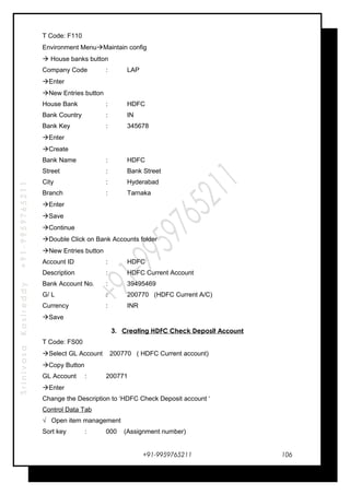 SrinivasaKasireddy+91-9959765211
T Code: F110
Environment MenuMaintain config
 House banks button
Company Code : LAP
Enter
New Entries button
House Bank : HDFC
Bank Country : IN
Bank Key : 345678
Enter
Create
Bank Name : HDFC
Street : Bank Street
City : Hyderabad
Branch : Tarnaka
Enter
Save
Continue
Double Click on Bank Accounts folder
New Entries button
Account ID : HDFC
Description : HDFC Current Account
Bank Account No. : 39495469
G/ L : 200770 (HDFC Current A/C)
Currency : INR
Save
3. Creating HDFC Check Deposit Account
T Code: FS00
Select GL Account 200770 ( HDFC Current account)
Copy Button
GL Account : 200771
Enter
Change the Description to ‘HDFC Check Deposit account ‘
Control Data Tab
√ Open item management
Sort key : 000 (Assignment number)
+91-9959765211 106
 