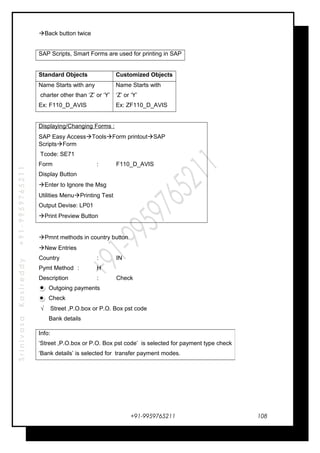 SrinivasaKasireddy+91-9959765211
Back button twice
SAP Scripts, Smart Forms are used for printing in SAP
Standard Objects Customized Objects
Name Starts with any
charter other than ‘Z’ or ‘Y’
Ex: F110_D_AVIS
Name Starts with
‘Z’ or ‘Y’
Ex: ZF110_D_AVIS
Displaying/Changing Forms :
SAP Easy AccessToolsForm printoutSAP
ScriptsForm
Tcode: SE71
Form : F110_D_AVIS
Display Button
Enter to Ignore the Msg
Utilities MenuPrinting Test
Output Devise: LP01
Print Preview Button
Pmnt methods in country button
New Entries
Country : IN
Pymt Method : H
Description : Check
Outgoing payments
Check
√ Street ,P.O.box or P.O. Box pst code
Bank details
+91-9959765211
Info:
‘Street ,P.O.box or P.O. Box pst code’ is selected for payment type check
‘Bank details’ is selected for transfer payment modes.
108
 