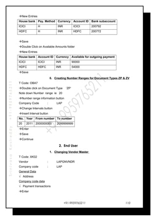 SrinivasaKasireddy+91-9959765211
New Entries
House bank Pay. Method Currency Account ID Bank subaccount
ICICI H INR ICICI 200792
HDFC H INR HDFC 200772
Save
Double Click on Available Amounts folder
New Entries
House bank Account ID Currency Available for outgoing payment
ICICI ICICI INR 90000
HDFC HDFC INR 54000
Save
6. Creating Number Ranges for Document Types ZP & ZV
T Code: OBA7
Double click on Document Type ‘ZP’
Note down Number range ie 20
Number range information button
Company Code : LAP
Change Intervals button
Insert Interval button
No. Year From number To number
20 2011 2000000000 2099999999
Enter
Save
Continue
2. End User
1. Changing Vendor Master
T Code: XK02
Vendor : LAPGNVNDR
Company code : LAP
General Data
√ Address
Company code data
√ Payment transactions
Enter
+91-9959765211 110
 