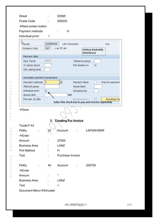 SrinivasaKasireddy+91-9959765211
Street : DSNR
Postal Code : 500035
Next screen button
Payment methods : H
Individual pmnt √
Save
2. Creating Pur Invoice
Tocde:F-43
PstKy : 31 Account : LAPGNVNDR
Enter
Amount : 27000
Business Area : LANZ
Pmt Method : H
Text : Purchase Invoice
PstKy : 40 Account : 200700
Enter
Amount : *
Business Area : LANZ
Text : +
Document MenuSimulate
+91-9959765211 111
 
