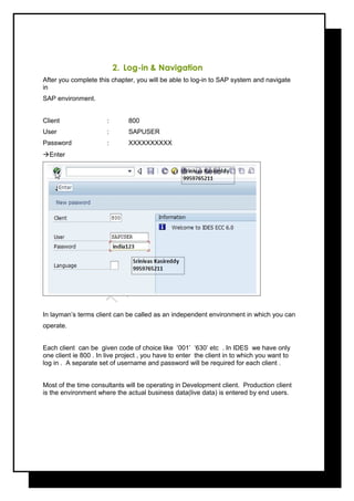 2. Log-in & Navigation
After you complete this chapter, you will be able to log-in to SAP system and navigate
in
SAP environment.
Client : 800
User : SAPUSER
Password : XXXXXXXXXX
Enter
In layman’s terms client can be called as an independent environment in which you can
operate.
Each client can be given code of choice like ‘001’ ‘630’ etc . In IDES we have only
one client ie 800 . In live project , you have to enter the client in to which you want to
log in . A separate set of username and password will be required for each client .
Most of the time consultants will be operating in Development client. Production client
is the environment where the actual business data(live data) is entered by end users.
 