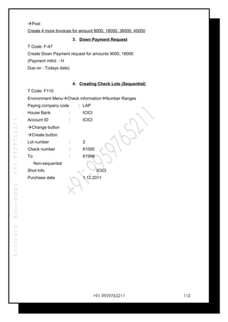 SrinivasaKasireddy+91-9959765211
Post
Create 4 more Invoices for amount 9000, 18000, 36000, 45000
3. Down Payment Request
T Code: F-47
Create Down Payment request for amounts 9000, 18000
(Payment mthd : H
Due on : Todays date)
4. Creating Check Lots (Sequential)
T Code: F110
Environment MenuCheck informationNumber Ranges
Paying company code : LAP
House Bank : ICICI
Account ID : ICICI
Change button
Create button
Lot number : 2
Check number : 81000
To : 81999
Non-sequential
Shot Info : ICICI
Purchase date : 1.12.2011
+91-9959765211 112
 