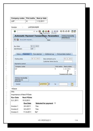 SrinivasaKasireddy+91-9959765211
Company codes Pmt meths Next p/ date
LAP H 1.12.2011
Vendor : LAPGNVNDR
Save
Info:
Importance of Next P/Date
Run Date Next P/Date
5.5 .2011 10.5.2011
Due Date Selected for payment ?
Invoice 1 8-5-2011 Yes
Invoice 2 6-5-2011 Yes
Invoice 3 11-5-2011 No*
+91-9959765211 114
 