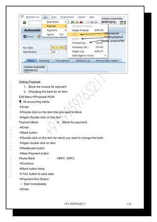 SrinivasaKasireddy+91-9959765211
Editing Proposal:
1. Block the invoice for payment
2. Changing the bank for an item
Edit MenuProposalEdit
All accounting clerks
Enter
Double click on the item that you want to block
Again Double click on the item
Payment Block : A [Block for payment]
Enter
Back button
Double click on the item for which you want to change the bank
Again double click on item
Reallocate button
New Payment button
House Bank : HDFC HDFC
Continue
Back button twice
’Yes’ button to save data
Payment Run Button
√ Start Immediately
Enter
+91-9959765211 116
 