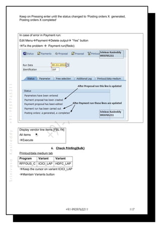 SrinivasaKasireddy+91-9959765211
Keep on Pressing enter until the status changed to ‘Posting orders X generated,
Posting orders X completed’
In case of error in Payment run:
Edit MenuPaymentDelete output “Yes” button
Fix the problem  Payment run(Redo)
Display vendor line items [FBL1N]
All items
Execute
6. Check Printing(Bulk)
Printout/data medium tab
Program Variant Variant
RFFOUS_C ICICI_LAP HDFC_LAP
Keep the cursor on variant ICICI_LAP
Maintain Variants button
+91-9959765211 117
 