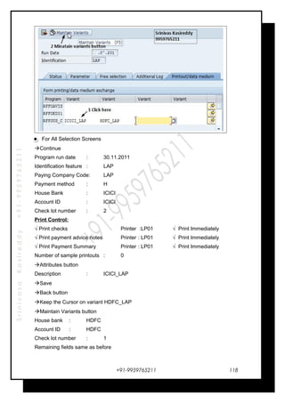 SrinivasaKasireddy+91-9959765211
For All Selection Screens
Continue
Program run date : 30.11.2011
Identification feature : LAP
Paying Company Code: LAP
Payment method : H
House Bank : ICICI
Account ID : ICICI
Check lot number : 2
Print Control:
√ Print checks Printer :LP01 √ Print Immediately
√ Print payment advice notes Printer : LP01 √ Print Immediately
√ Print Payment Summary Printer : LP01 √ Print Immediately
Number of sample printouts : 0
Attributes button
Description : ICICI_LAP
Save
Back button
Keep the Cursor on variant HDFC_LAP
Maintain Variants button
House bank : HDFC
Account ID : HDFC
Check lot number : 1
Remaining fields same as before
+91-9959765211 118
 