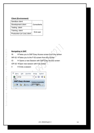 SrinivasaKasireddy+91-9959765211
Client (Environment)
Sandbox client
ConsultantsDevelopment client
Testing client
Training client
End user
Production (or Live) client
Navigating in SAP
/N Takes you to SAP Easy Access screen from any screen
/NF-02 Takes you to the F-02 screen from any screen
/O  Opens a new Session with SAP Easy Access screen
/OF-02 Open new session with f-02 screen
/I  Ends a session
+91-9959765211 14
 