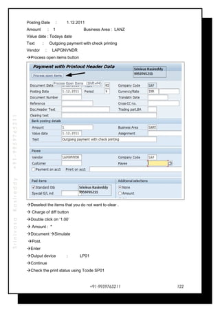 SrinivasaKasireddy+91-9959765211
Posting Date : 1.12.2011
Amount : 1 Business Area : LANZ
Value date : Todays date
Text : Outgoing payment with check printing
Vendor : LAPGNVNDR
Process open items button
Deselect the items that you do not want to clear .
 Charge of diff button
Double click on ‘1.00’
 Amount : *
Document Simulate
Post.
Enter
Output device : LP01
Continue
Check the print status using Tcode SP01
+91-9959765211 122
 