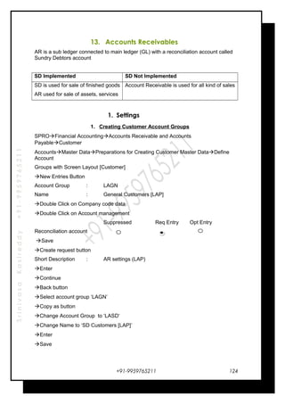 SrinivasaKasireddy+91-9959765211
13. Accounts Receivables
AR is a sub ledger connected to main ledger (GL) with a reconciliation account called
Sundry Debtors account
SD Implemented SD Not Implemented
SD is used for sale of finished goods
AR used for sale of assets, services
Account Receivable is used for all kind of sales
1. Settings
1. Creating Customer Account Groups
SPROFinancial AccountingAccounts Receivable and Accounts
PayableCustomer
AccountsMaster DataPreparations for Creating Customer Master DataDefine
Account
Groups with Screen Layout [Customer]
New Entries Button
Account Group : LAGN
Name : General Customers [LAP]
Double Click on Company code data
Double Click on Account management
Suppressed Req Entry Opt Entry
Reconciliation account
Save
Create request button
Short Description : AR settings (LAP)
Enter
Continue
Back button
Select account group ‘LAGN’
Copy as button
Change Account Group to ‘LASD‘
Change Name to ‘SD Customers [LAP]’
Enter
Save
+91-9959765211 124
 