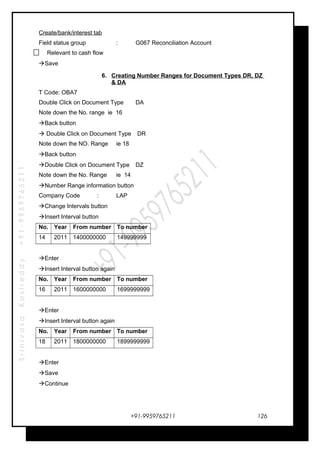 SrinivasaKasireddy+91-9959765211
Create/bank/interest tab
Field status group : G067 Reconciliation Account
Relevant to cash flow
Save
6. Creating Number Ranges for Document Types DR, DZ
& DA
T Code: OBA7
Double Click on Document Type DA
Note down the No. range ie 16
Back button
 Double Click on Document Type DR
Note down the NO. Range ie 18
Back button
Double Click on Document Type DZ
Note down the No. Range ie 14
Number Range information button
Company Code : LAP
Change Intervals button
Insert Interval button
No. Year From number To number
14 2011 1400000000 149999999
Enter
Insert Interval button again
No. Year From number To number
16 2011 1600000000 1699999999
Enter
Insert Interval button again
No. Year From number To number
18 2011 1800000000 1899999999
Enter
Save
Continue
+91-9959765211 126
 