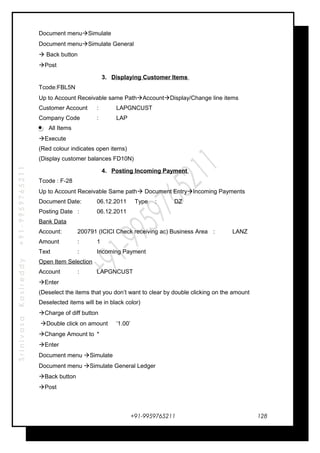 SrinivasaKasireddy+91-9959765211
Document menuSimulate
Document menuSimulate General
 Back button
Post
3. Displaying Customer Items
Tcode:FBL5N
Up to Account Receivable same PathAccountDisplay/Change line items
Customer Account : LAPGNCUST
Company Code : LAP
All Items
Execute
(Red colour indicates open items)
(Display customer balances FD10N)
4. Posting Incoming Payment
Tcode : F-28
Up to Account Receivable Same path Document EntryIncoming Payments
Document Date: 06.12.2011 Type : DZ
Posting Date : 06.12.2011
Bank Data
Account: 200791 (ICICI Check receiving ac) Business Area : LANZ
Amount : 1
Text : Incoming Payment
Open Item Selection
Account : LAPGNCUST
Enter
(Deselect the items that you don’t want to clear by double clicking on the amount
Deselected items will be in black color)
Charge of diff button
Double click on amount ‘1.00’
Change Amount to *
Enter
Document menu Simulate
Document menu Simulate General Ledger
Back button
Post
+91-9959765211 128
 