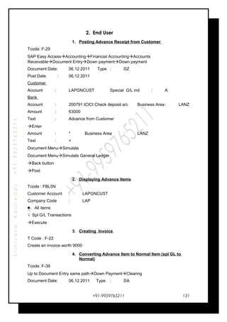 SrinivasaKasireddy+91-9959765211
2. End User
1. Posting Advance Receipt from Customer
Tcode: F-29
SAP Easy AccessAccountingFinancial AccountingAccounts
ReceivableDocument EntryDown paymentDown payment
Document Date: 06.12.2011 Type : DZ
Post Date : 06.12.2011
Customer
Account : LAPGNCUST Special G/L ind : A
Bank
Account : 200791 ICICI Check deposit a/c Business Area: LANZ
Amount : 63000
Text : Advance from Customer
Enter
Amount : * Business Area : LANZ
Text : +
Document MenuSimulate
Document MenuSimulate General Ledger
Back button
Post
2. Displaying Advance Items
Tcode : FBL5N
Customer Account : LAPGNCUST
Company Code : LAP
All items
√ Spl G/L Transactions
Execute
3. Creating Invoice
T Code : F-22
Create an invoice worth 9000
4. Converting Advance Item to Normal Item (spl GL to
Normal)
Tcode: F-39
Up to Document Entry same pathDown PaymentClearing
Document Date: 06.12.2011 Type : DA
+91-9959765211 131
 