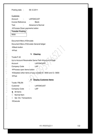 SrinivasaKasireddy+91-9959765211
Posting date : 06.12.2011
Customer
Account : LAPGNCUST
Invoice Reference : Blank
Text : Advance to Normal
Process Down payments button
Transfer Posting
9000
Document MenuSimulate
Document MenuSimulate General ledger
Back button
Post
5. Clearing
Tcode:F-32
Up to Account Receivable Same PathAccountClear
Account : LAPGNCUST
Company Code : LAP
Process open items button
Deselect other items (if any) except Dr. 9000 and Cr. 9000
Post
6. Display Customer Items
Tcode: FBL5N
Customer : LAPGNCUST
Company Code : LAP
All items
√ Normal Item
√ Spl. G/L Transactions
Execute
+91-9959765211 132
 
