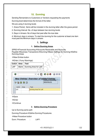 SrinivasaKasireddy+91-9959765211
15. Dunning
Sending Remainders to Customers or Vendors requesting the payments
Dunning level determines the format of the letter.
We are using 4 dunning levels
1. Grace Period: Items will be included in the dunning letter after the grace period
2. Dunning Interval: No. of days between two dunning levels
3. Days in Arrears: No of days that past after the due date
4. Minimum days in arrears: To start the dunning for the customer at least one item
must past the Minimum days in arrears
1. Settings
1. Define Dunning Areas
SPROFinancial AccountingAccounts Receivable and Accounts
PayableBusiness TransactionsDunningBasic Settings for DunningDefine
Dunning Areas
New Entries button
Enter ( If any Warnings)
CoCd Area Text
LAP Blank Dunning Area for LAP
Save
Enter
Continue
2. Define Dunning Procedure
Up to Dunning same path
Dunning ProcedureDefine Dunning Procedures
New Procedure button
Dunn. Procedure : LAP1
+91-9959765211 133
 