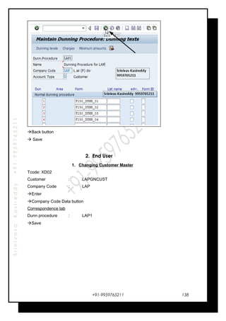 SrinivasaKasireddy+91-9959765211
Back button
 Save
2. End User
1. Changing Customer Master
Tcode: XD02
Customer : LAPGNCUST
Company Code : LAP
Enter
Company Code Data button
Correspondence tab
Dunn procedure : LAP1
Save
+91-9959765211 138
 