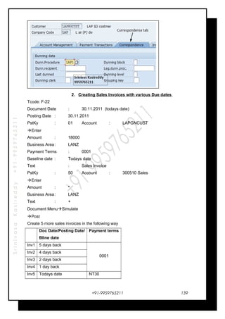 SrinivasaKasireddy+91-9959765211
2. Creating Sales Invoices with various Due dates
Tcode: F-22
Document Date : 30.11.2011 (todays date)
Posting Date : 30.11.2011
PstKy : 01 Account : LAPGNCUST
Enter
Amount : 18000
Business Area: LANZ
Payment Terms : 0001
Baseline date : Todays date
Text : Sales Invoice
PstKy : 50 Account : 300510 Sales
Enter
Amount : *
Business Area: LANZ
Text : +
Document MenuSimulate
Post
Create 5 more sales invoices in the following way
Doc Date/Posting Date/
Bline date
Payment terms
Inv1 5 days back
0001
Inv2 4 days back
Inv3 2 days back
Inv4 1 day back
Inv5 Todays date NT30
+91-9959765211 139
 