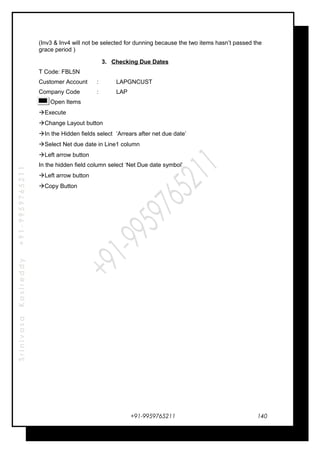 SrinivasaKasireddy+91-9959765211
(Inv3 & Inv4 will not be selected for dunning because the two items hasn’t passed the
grace period )
3. Checking Due Dates
T Code: FBL5N
Customer Account : LAPGNCUST
Company Code : LAP
Open Items
Execute
Change Layout button
In the Hidden fields select ‘Arrears after net due date’
Select Net due date in Line1 column
Left arrow button
In the hidden field column select ‘Net Due date symbol’
Left arrow button
Copy Button
+91-9959765211 140
 
