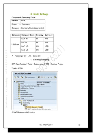 SrinivasaKasireddy+91-9959765211
3. Basic Settings
Company & Company Code:
General SAP
Group = Company
Company = Company Code(Legal entity)
Company Company Code Country Currency
L Airlines
LAP IN IN INR
LAC IN IN INR
LAP US US USD
LAC US US USD
P - Passenger Div , C – Cargo Div
1. Creating Company
SAP Easy AccessToolsCustomizing IMGExecute Project
Tcode: SPRO
SAP Reference IMG button
+91-9959765211 16
 
