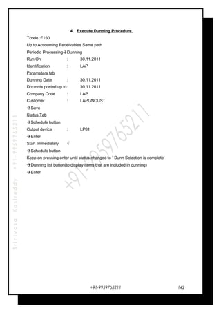 SrinivasaKasireddy+91-9959765211
4. Execute Dunning Procedure
Tcode :F150
Up to Accounting Receivables Same path
Periodic ProcessingDunning
Run On : 30.11.2011
Identification : LAP
Parameters tab
Dunning Date : 30.11.2011
Docmnts posted up to: 30.11.2011
Company Code : LAP
Customer : LAPGNCUST
Save
Status Tab
Schedule button
Output device : LP01
Enter
Start Immediately √
Schedule button
Keep on pressing enter until status changed to ’ Dunn Selection is complete’
Dunning list button(to display items that are included in dunning)
Enter
+91-9959765211 142
 