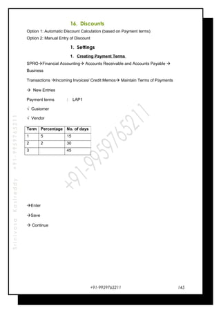 SrinivasaKasireddy+91-9959765211
16. Discounts
Option 1: Automatic Discount Calculation (based on Payment terms)
Option 2: Manual Entry of Discount
1. Settings
1. Creating Payment Terms
SPROFinancial Accounting Accounts Receivable and Accounts Payable 
Business
Transactions Incoming Invoices/ Credit Memos Maintain Terms of Payments
 New Entries
Payment terms : LAP1
√ Customer
√ Vendor
Enter
Save
 Continue
+91-9959765211
Term Percentage No. of days
1 5 15
2 2 30
3 45
145
 