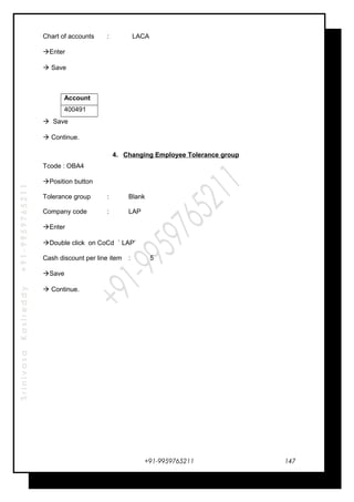 SrinivasaKasireddy+91-9959765211
Chart of accounts : LACA
Enter
 Save
Account
400491
 Save
 Continue.
4. Changing Employee Tolerance group
Tcode : OBA4
Position button
Tolerance group : Blank
Company code : LAP
Enter
Double click on CoCd ` LAP’
Cash discount per line item : 5
Save
 Continue.
+91-9959765211 147
 