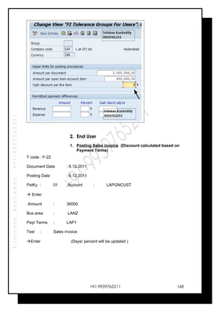 SrinivasaKasireddy+91-9959765211
2. End User
1. Posting Sales invoice (Discount calculated based on
Payment Terms)
T code : F-22
Document Date : 6.12.2011
Posting Date : 6.12.2011
PstKy : 01 Account : LAPGNCUST
 Enter
Amount : 36000
Bus area : LANZ
Payt Terms : LAP1
Text : Sales invoice
Enter (Days/ percent will be updated )
+91-9959765211 148
 